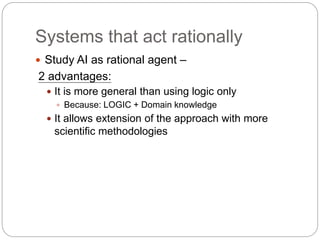 Systems that act rationally
 Study AI as rational agent –
2 advantages:
 It is more general than using logic only
 Because: LOGIC + Domain knowledge
 It allows extension of the approach with more
scientific methodologies
 