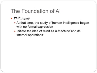 The Foundation of AI
 Philosophy
 At that time, the study of human intelligence began
with no formal expression
 Initiate the idea of mind as a machine and its
internal operations
 