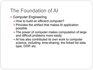 The Foundation of AI
 Computer Engineering
 How to build an efficient computer?
 Provides the artifact that makes AI application
possible
 The power of computer makes computation of large
and difficult problems more easily
 AI has also contributed its own work to computer
science, including: time-sharing, the linked list data
type, OOP, etc.
 