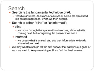 Search
 Search is the fundamental technique of AI.
 Possible answers, decisions or courses of action are structured
into an abstract space, which we then search.
 Search is either "blind" or “uninformed":
 blind
 we move through the space without worrying about what is
coming next, but recognising the answer if we see it
 informed
 we guess what is ahead, and use that information to decide
where to look next.
 We may want to search for the first answer that satisfies our goal, or
we may want to keep searching until we find the best answer.
 