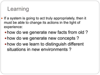 Learning
 If a system is going to act truly appropriately, then it
must be able to change its actions in the light of
experience:
how do we generate new facts from old ?
how do we generate new concepts ?
how do we learn to distinguish different
situations in new environments ?
 