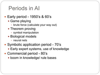 Periods in AI
 Early period - 1950’s & 60’s
 Game playing
 brute force (calculate your way out)
 Theorem proving
 symbol manipulation
 Biological models
 neural nets
 Symbolic application period - 70’s
 Early expert systems, use of knowledge
 Commercial period - 80’s
 boom in knowledge/ rule bases
 