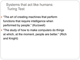 Systems that act like humans:
Turing Test
 “The art of creating machines that perform
functions that require intelligence when
performed by people.” (Kurzweil)
 “The study of how to make computers do things
at which, at the moment, people are better.” (Rich
and Knight)
 