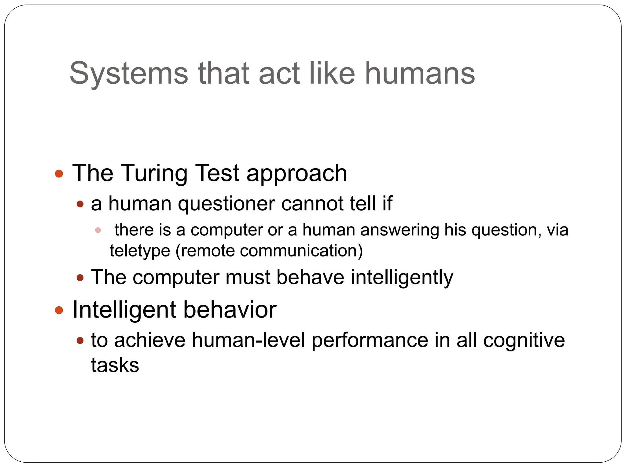 Systems that act like humans
 The Turing Test approach
 a human questioner cannot tell if
 there is a computer or a human answering his question, via
teletype (remote communication)
 The computer must behave intelligently
 Intelligent behavior
 to achieve human-level performance in all cognitive
tasks
 