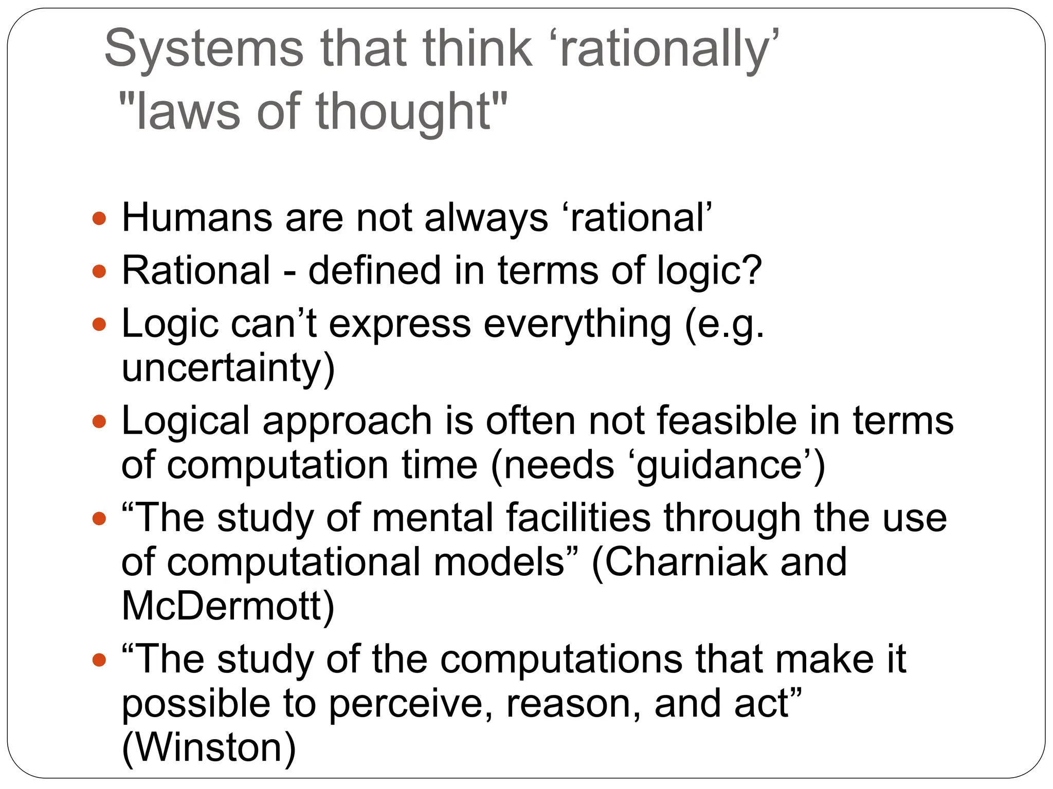 Systems that think ‘rationally’
"laws of thought"
 Humans are not always ‘rational’
 Rational - defined in terms of logic?
 Logic can’t express everything (e.g.
uncertainty)
 Logical approach is often not feasible in terms
of computation time (needs ‘guidance’)
 “The study of mental facilities through the use
of computational models” (Charniak and
McDermott)
 “The study of the computations that make it
possible to perceive, reason, and act”
(Winston)
 