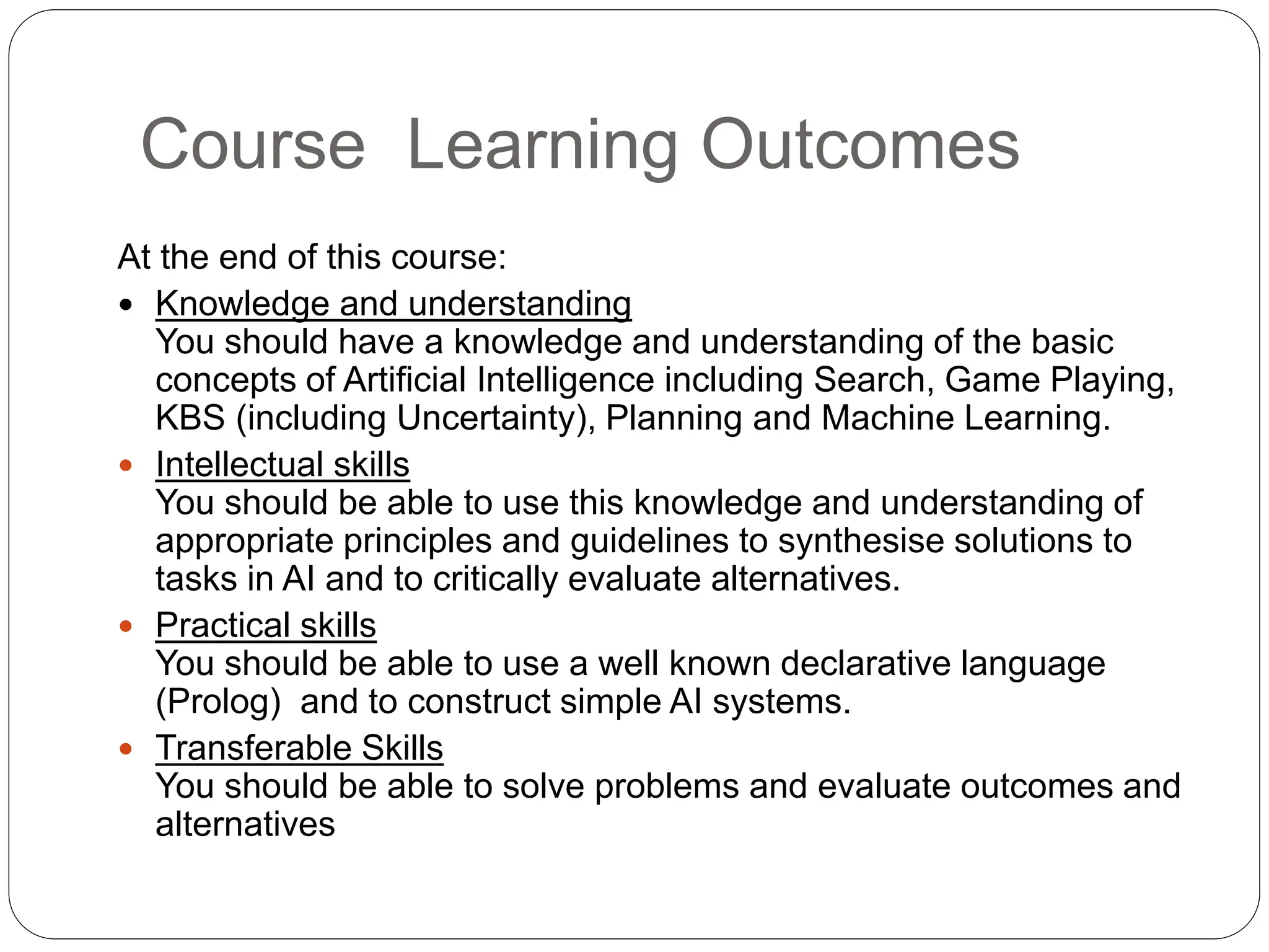Course Learning Outcomes
At the end of this course:
 Knowledge and understanding
You should have a knowledge and understanding of the basic
concepts of Artificial Intelligence including Search, Game Playing,
KBS (including Uncertainty), Planning and Machine Learning.
 Intellectual skills
You should be able to use this knowledge and understanding of
appropriate principles and guidelines to synthesise solutions to
tasks in AI and to critically evaluate alternatives.
 Practical skills
You should be able to use a well known declarative language
(Prolog) and to construct simple AI systems.
 Transferable Skills
You should be able to solve problems and evaluate outcomes and
alternatives
 