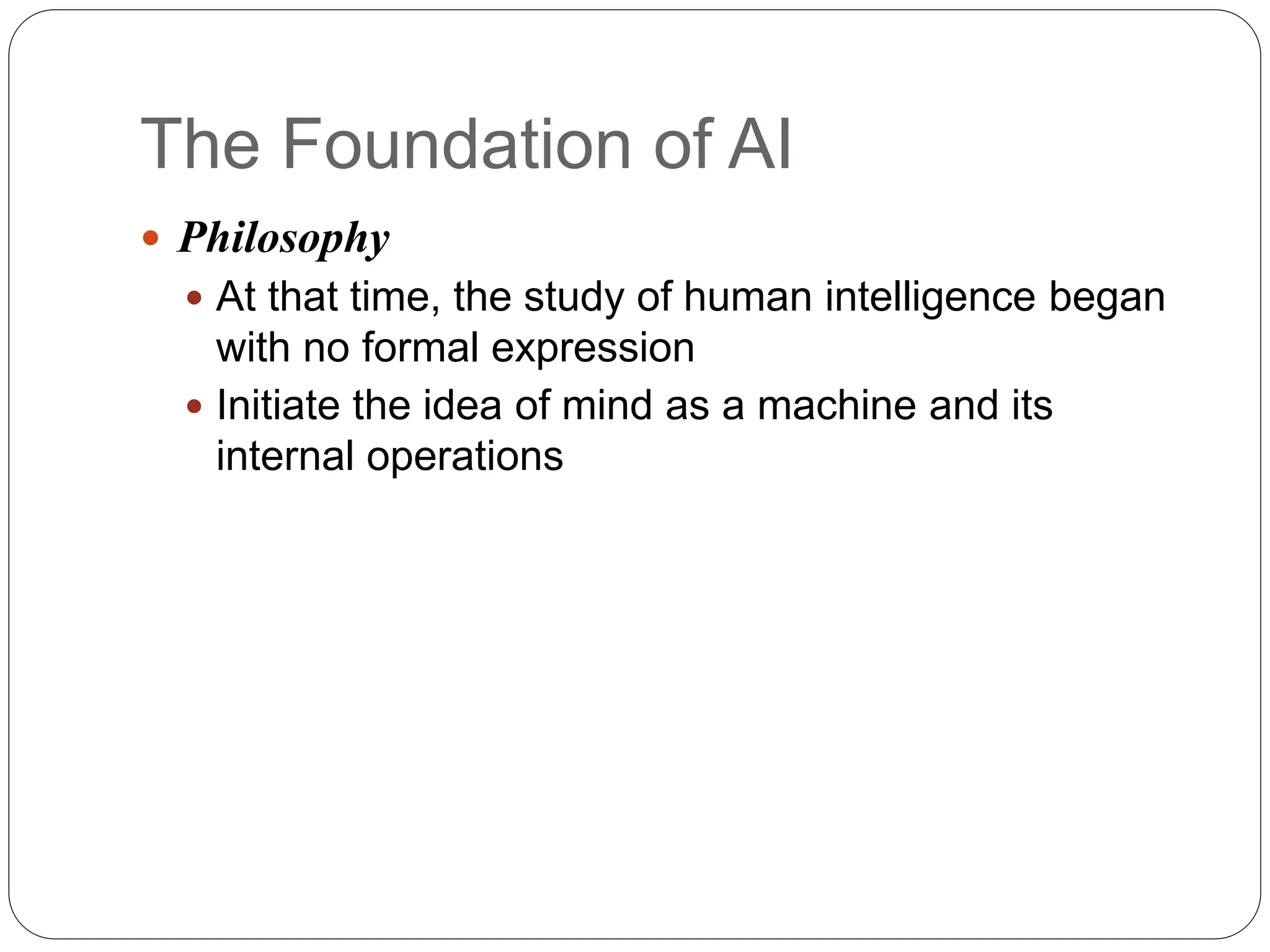 The Foundation of AI
 Philosophy
 At that time, the study of human intelligence began
with no formal expression
 Initiate the idea of mind as a machine and its
internal operations
 