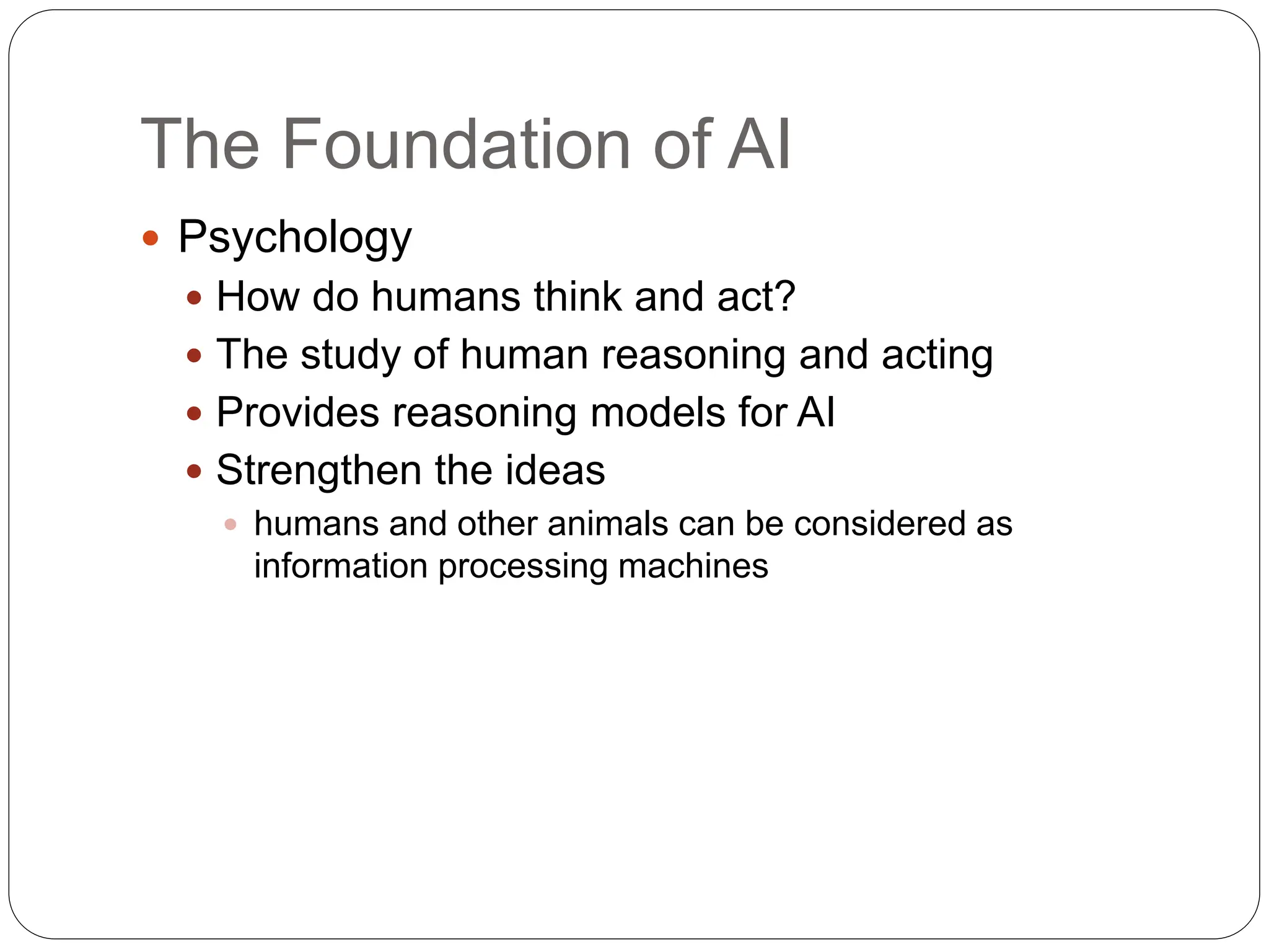 The Foundation of AI
 Psychology
 How do humans think and act?
 The study of human reasoning and acting
 Provides reasoning models for AI
 Strengthen the ideas
 humans and other animals can be considered as
information processing machines
 