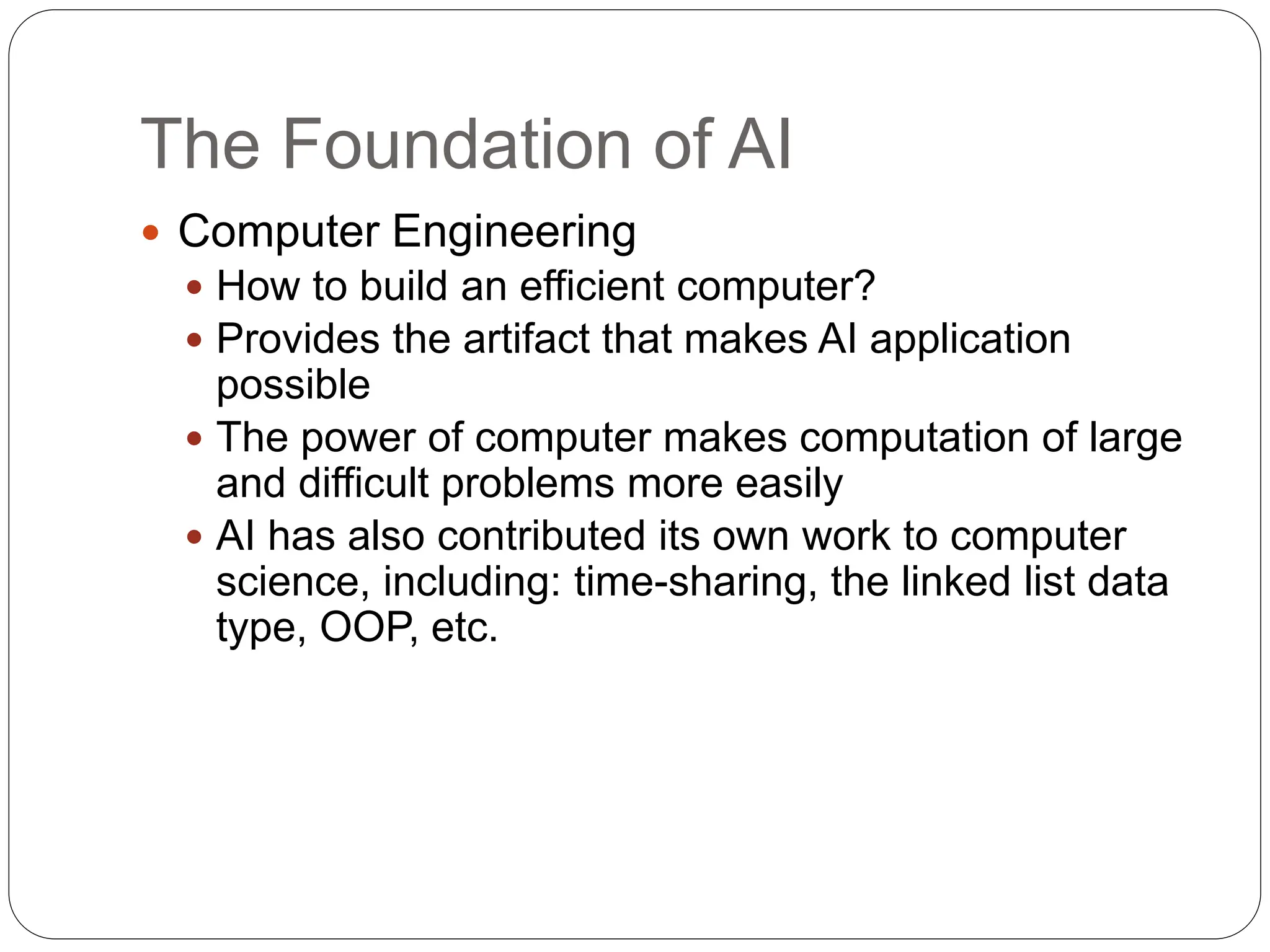 The Foundation of AI
 Computer Engineering
 How to build an efficient computer?
 Provides the artifact that makes AI application
possible
 The power of computer makes computation of large
and difficult problems more easily
 AI has also contributed its own work to computer
science, including: time-sharing, the linked list data
type, OOP, etc.
 