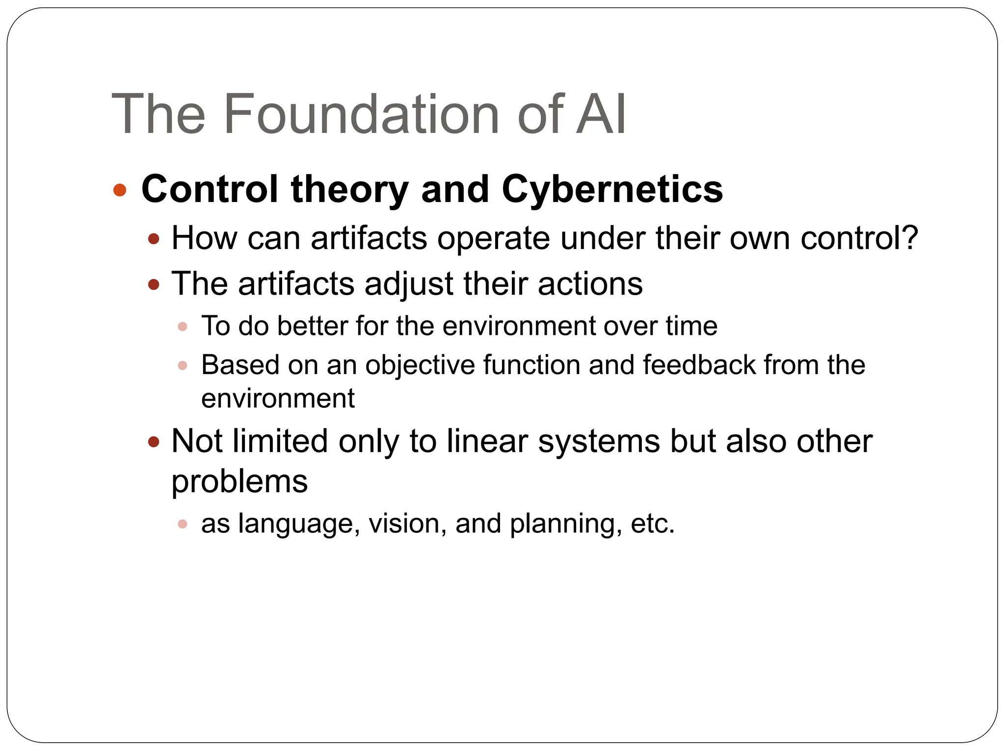 The Foundation of AI
 Control theory and Cybernetics
 How can artifacts operate under their own control?
 The artifacts adjust their actions
 To do better for the environment over time
 Based on an objective function and feedback from the
environment
 Not limited only to linear systems but also other
problems
 as language, vision, and planning, etc.
 