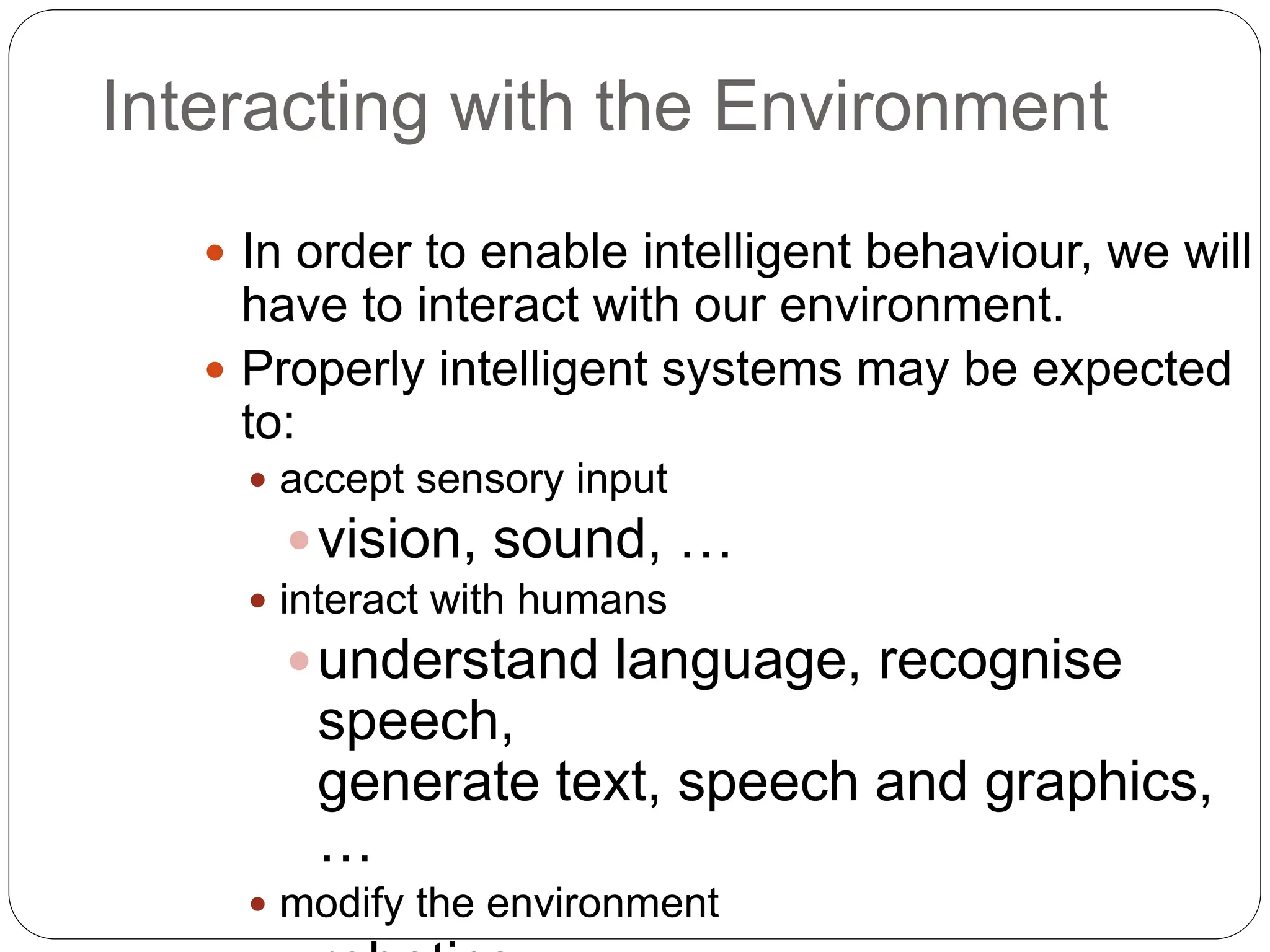 Interacting with the Environment
 In order to enable intelligent behaviour, we will
have to interact with our environment.
 Properly intelligent systems may be expected
to:
 accept sensory input
vision, sound, …
 interact with humans
understand language, recognise
speech,
generate text, speech and graphics,
…
 modify the environment
 