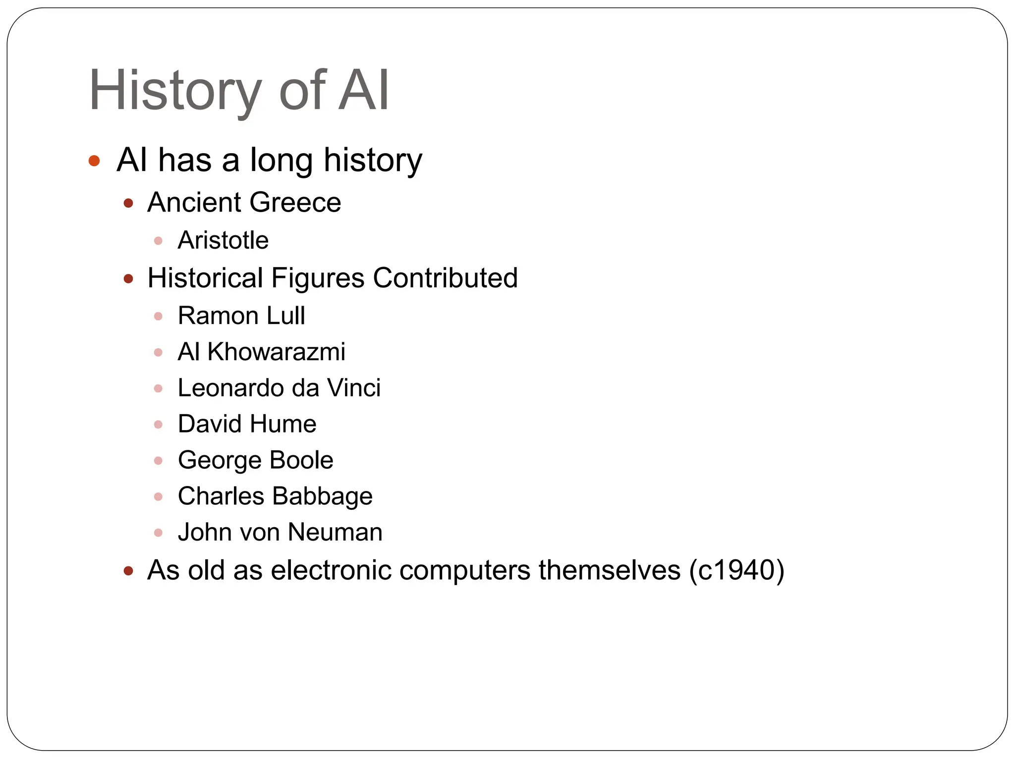 History of AI
 AI has a long history
 Ancient Greece
 Aristotle
 Historical Figures Contributed
 Ramon Lull
 Al Khowarazmi
 Leonardo da Vinci
 David Hume
 George Boole
 Charles Babbage
 John von Neuman
 As old as electronic computers themselves (c1940)
 