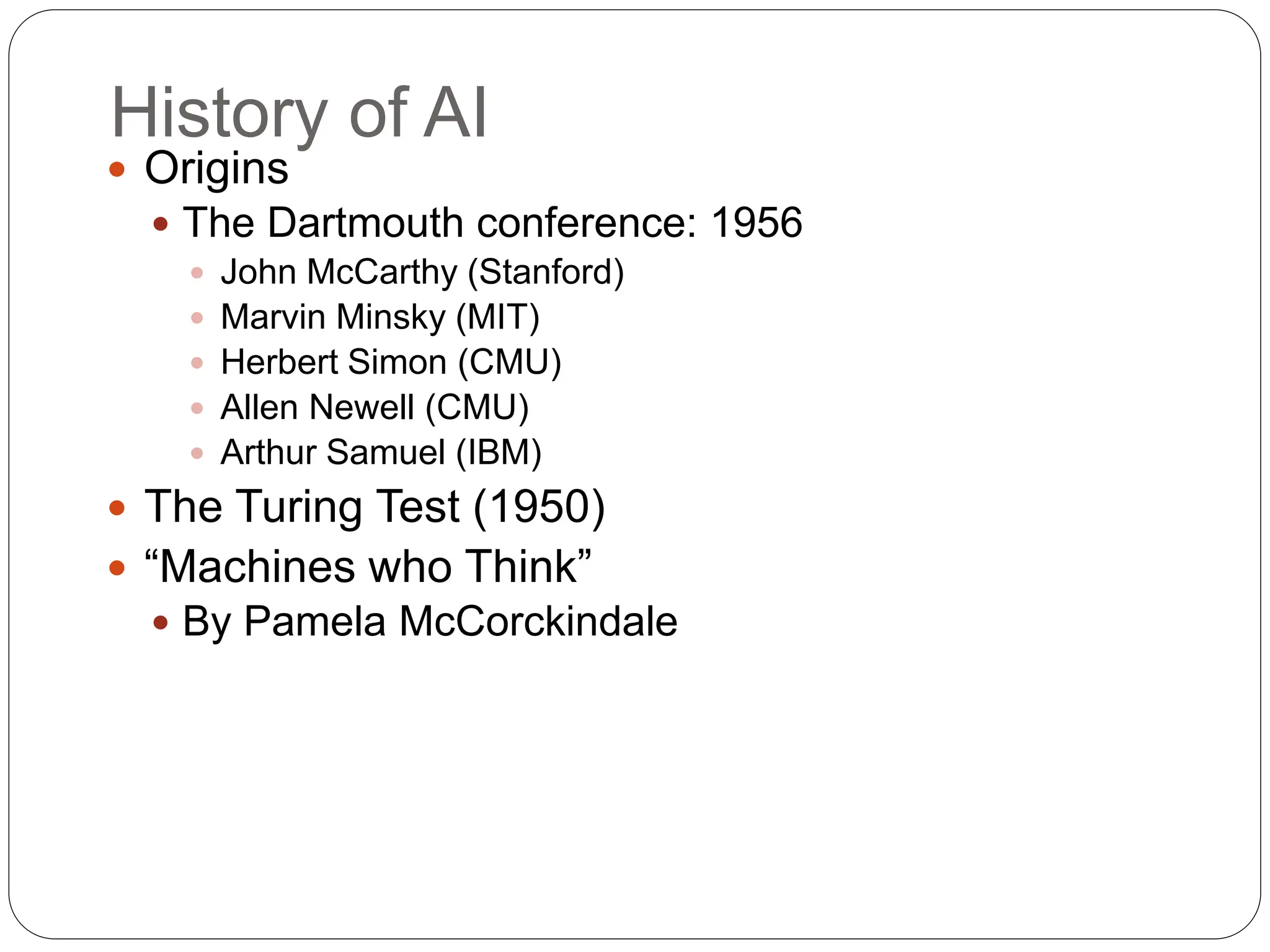 History of AI
 Origins
 The Dartmouth conference: 1956
 John McCarthy (Stanford)
 Marvin Minsky (MIT)
 Herbert Simon (CMU)
 Allen Newell (CMU)
 Arthur Samuel (IBM)
 The Turing Test (1950)
 “Machines who Think”
 By Pamela McCorckindale
 