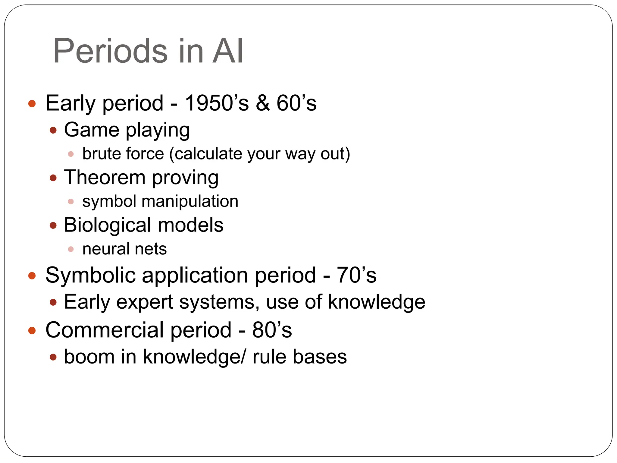 Periods in AI
 Early period - 1950’s & 60’s
 Game playing
 brute force (calculate your way out)
 Theorem proving
 symbol manipulation
 Biological models
 neural nets
 Symbolic application period - 70’s
 Early expert systems, use of knowledge
 Commercial period - 80’s
 boom in knowledge/ rule bases
 