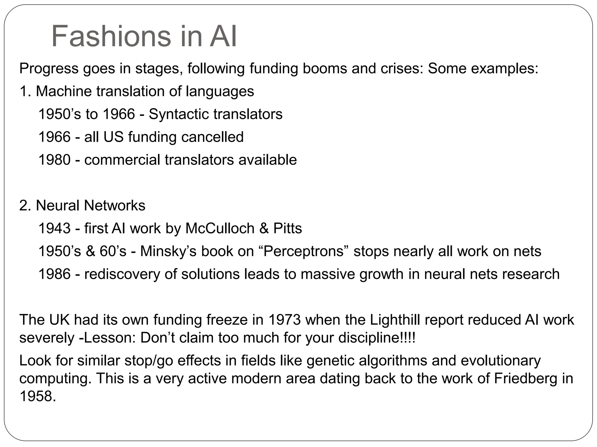 Fashions in AI
Progress goes in stages, following funding booms and crises: Some examples:
1. Machine translation of languages
1950’s to 1966 - Syntactic translators
1966 - all US funding cancelled
1980 - commercial translators available
2. Neural Networks
1943 - first AI work by McCulloch & Pitts
1950’s & 60’s - Minsky’s book on “Perceptrons” stops nearly all work on nets
1986 - rediscovery of solutions leads to massive growth in neural nets research
The UK had its own funding freeze in 1973 when the Lighthill report reduced AI work
severely -Lesson: Don’t claim too much for your discipline!!!!
Look for similar stop/go effects in fields like genetic algorithms and evolutionary
computing. This is a very active modern area dating back to the work of Friedberg in
1958.
 