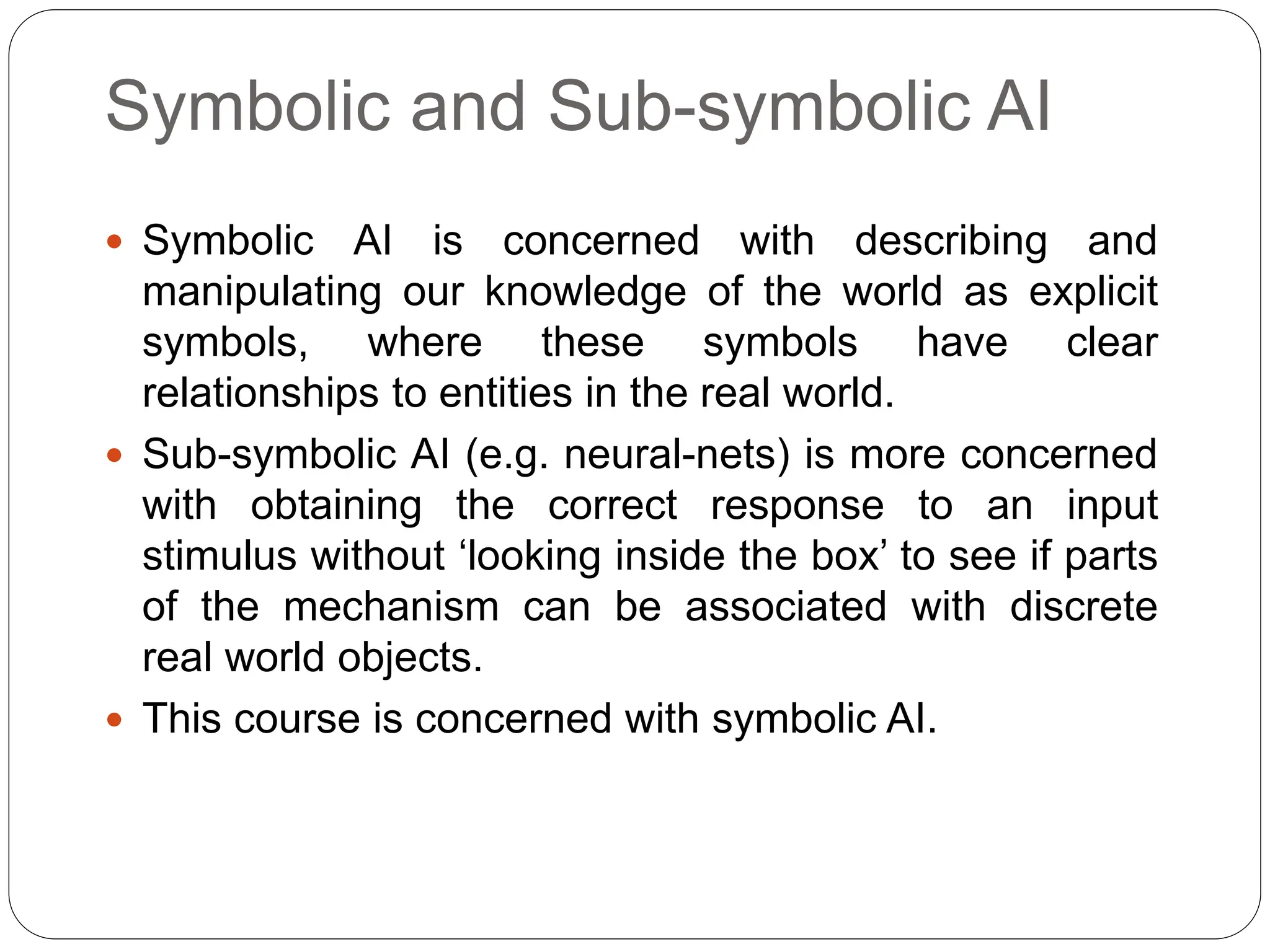 Symbolic and Sub-symbolic AI
 Symbolic AI is concerned with describing and
manipulating our knowledge of the world as explicit
symbols, where these symbols have clear
relationships to entities in the real world.
 Sub-symbolic AI (e.g. neural-nets) is more concerned
with obtaining the correct response to an input
stimulus without ‘looking inside the box’ to see if parts
of the mechanism can be associated with discrete
real world objects.
 This course is concerned with symbolic AI.
 