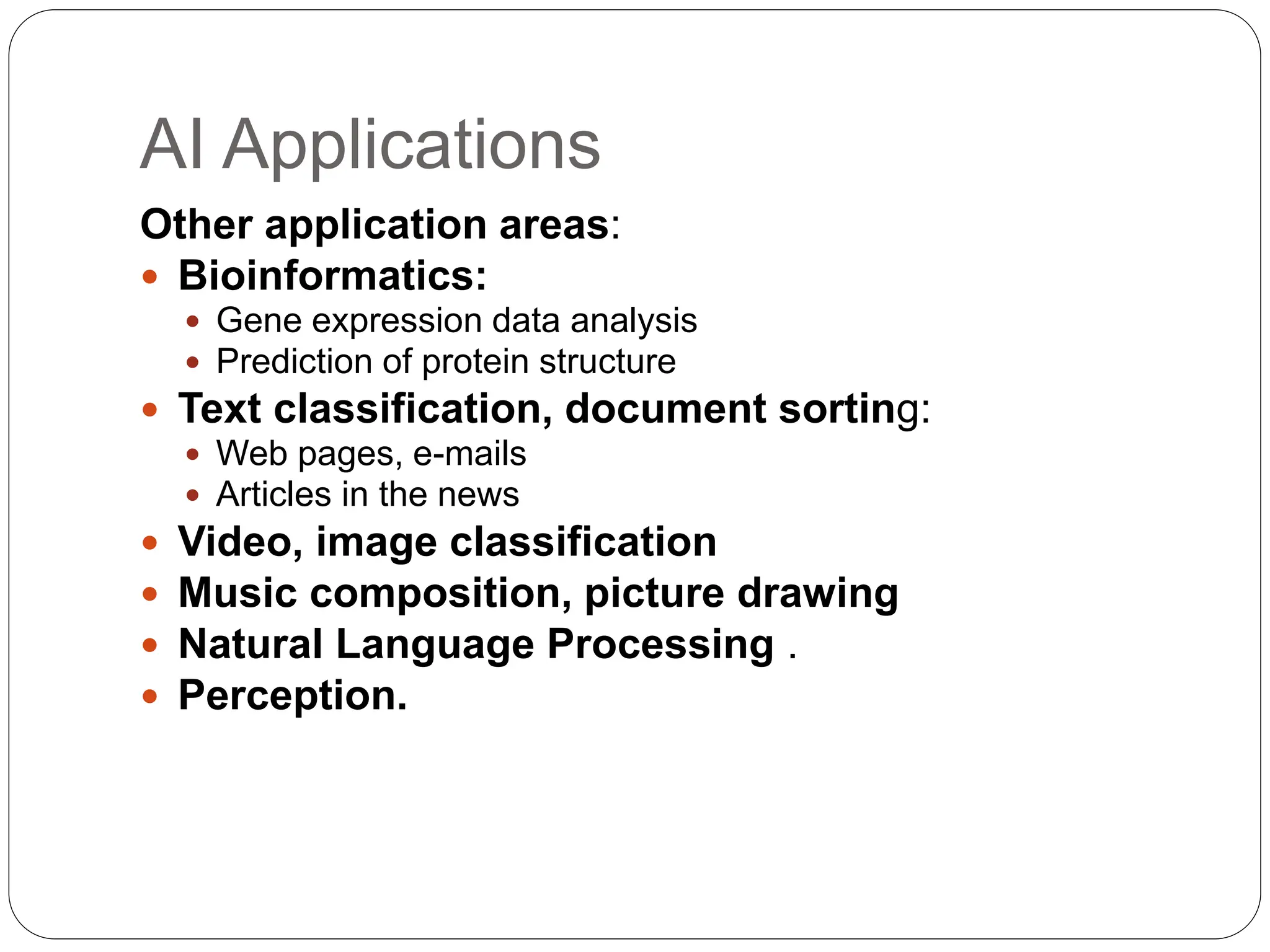 AI Applications
Other application areas:
 Bioinformatics:
 Gene expression data analysis
 Prediction of protein structure
 Text classification, document sorting:
 Web pages, e-mails
 Articles in the news
 Video, image classification
 Music composition, picture drawing
 Natural Language Processing .
 Perception.
 