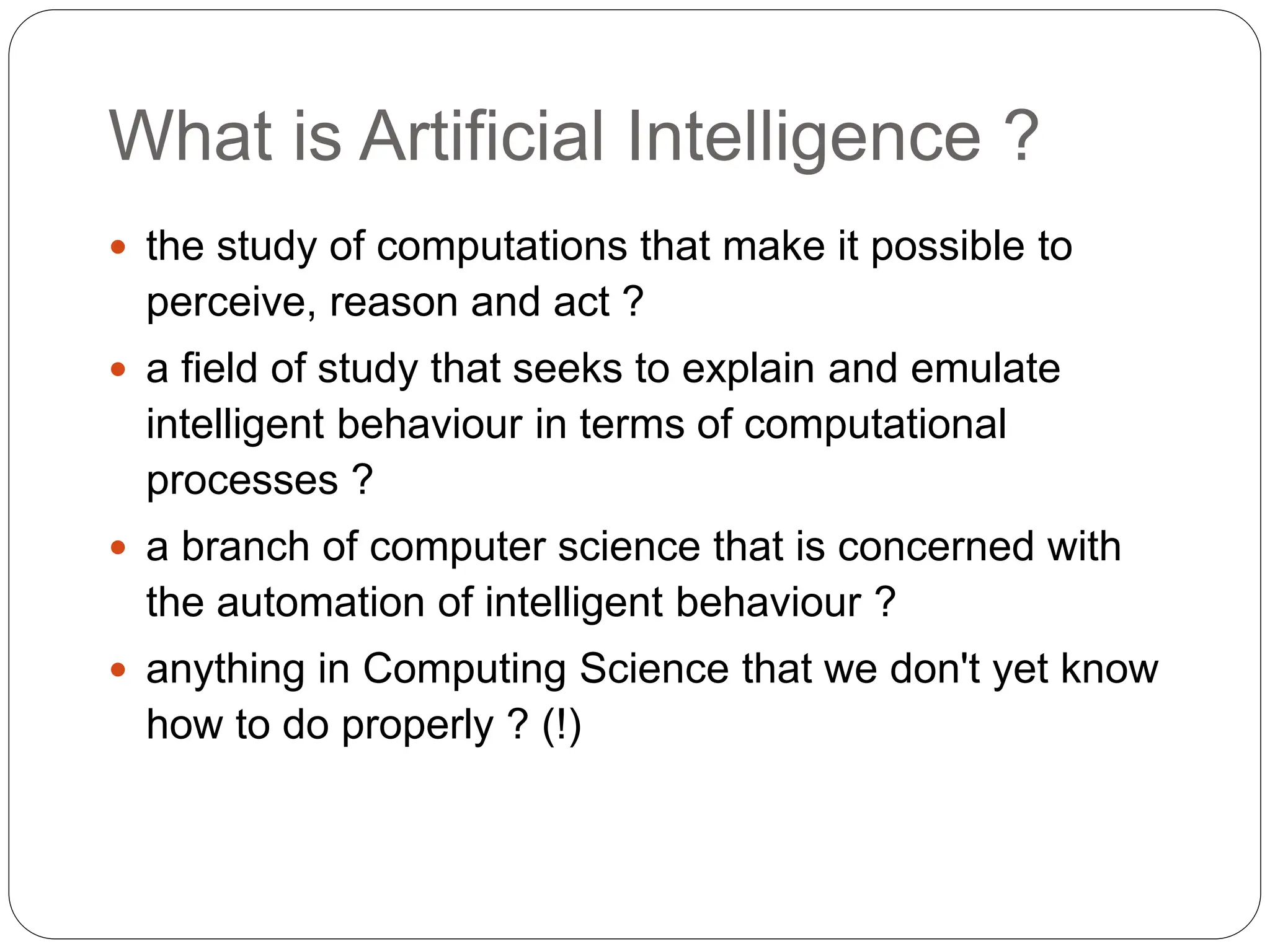 What is Artificial Intelligence ?
 the study of computations that make it possible to
perceive, reason and act ?
 a field of study that seeks to explain and emulate
intelligent behaviour in terms of computational
processes ?
 a branch of computer science that is concerned with
the automation of intelligent behaviour ?
 anything in Computing Science that we don't yet know
how to do properly ? (!)
 