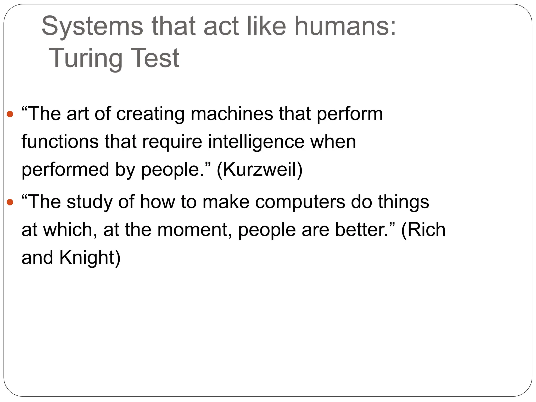 Systems that act like humans:
Turing Test
 “The art of creating machines that perform
functions that require intelligence when
performed by people.” (Kurzweil)
 “The study of how to make computers do things
at which, at the moment, people are better.” (Rich
and Knight)
 