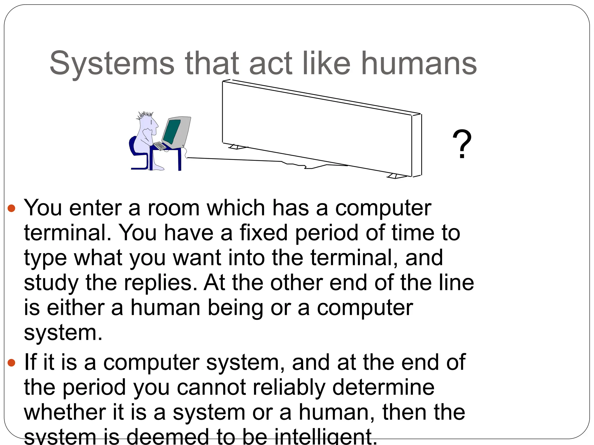 Systems that act like humans
 You enter a room which has a computer
terminal. You have a fixed period of time to
type what you want into the terminal, and
study the replies. At the other end of the line
is either a human being or a computer
system.
 If it is a computer system, and at the end of
the period you cannot reliably determine
whether it is a system or a human, then the
system is deemed to be intelligent.
?
 