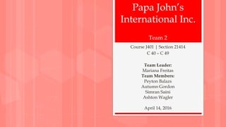Papa John’s
International Inc.
Course J401 | Section 21414
C 40 – C 49
Team Leader:
Mariana Freitas
Team Members:
Peyton Balazs
Autumn Gordon
Simran Saini
Ashton Wagler
April 14, 2016
Team 2
 