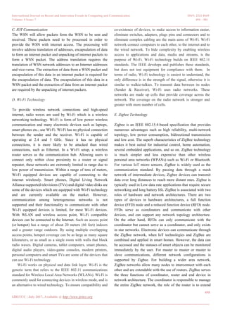 International Journal on Recent and Innovation Trends in Computing and Communication ISSN: 2321-8169
Volume: 5 Issue: 7 494 – 501
_______________________________________________________________________________________________
498
IJRITCC | July 2017, Available @ http://www.ijritcc.org
_______________________________________________________________________________________
C. IOT Communication
The WSN will allow packets form the WSN to be sent and
received. These packets need to be processed in order to
provide the WSN with internet access. The processing will
involve address translation of addresses, encapsulation of data
to form an internet packet and unpacking of internet packets to
form a WSN packet. The address translation requires the
translation of WSN network addresses to an Internet addresses
and vice-versa. The extraction of data from a WSN packet and
encapsulation of this data in an internet packet is required for
the encapsulation of data. The encapsulation of this data in a
WSN packet and the extraction of data from an internet packet
are required by the unpacking of internet packets.
D. Wi-Fi Technology
To provide wireless network connections and high-speed
internet, radio waves are used by Wi-Fi which is a wireless
networking technology. Wi-Fi is form of low power wireless
communication and many electronic devices such as laptops,
smart phones etc.; use Wi-Fi. Wi-Fi has no physical connection
between the sender and the receiver. Wi-Fi is capable of
operating at 2.4 and 5 GHz. Since it has no physical
connections, it is more likely to be attacked than wired
connections, such as Ethernet. In a Wi-Fi setup, a wireless
router serves as the communication hub. Allowing users to
connect only within close proximity to a router or signal
repeater, these networks are extremely limited in range due to
low power of transmission. Within a range of tens of meters,
Wi-Fi equipped devices are capable of connecting to the
internet wirelessly. Smart phones, Digital Living Network
Alliance-supported televisions (TVs) and digital video disks are
some of the devices which are equipped with Wi-Fi technology
and are currently available on the market. However,
communication among heterogeneous networks is not
supported and their functionality to communicate with other
Wi-Fi equipped devices is limited, for most Wi-Fi devices.
With WLAN and wireless access point, Wi-Fi compatible
devices can be connected to the Internet. Such an access point
(or hotspot) has a range of about 20 meters (66 feet) indoors
and a greater range outdoors. By using multiple overlapping
access points, hotspot coverage can be as large as many square
kilometers, or as small as a single room with walls that block
radio waves. Digital cameras, tablet computers, smart phones,
digital audio players, video-game consoles, modern printers,
personal computers and smart TVs are some of the devices that
can use Wi-Fi technology.
Wi-Fi works on physical and data link layer. Wi-Fi is the
generic term that refers to the IEEE 802.11 communications
standard for Wireless Local Area Networks (WLANs). Wi-Fi is
commonly used for connecting devices in wireless mode, and is
an alternative to wired technology. To ensure compatibility and
co-existence of devices, to make access to information easier,
eliminate switches, adapters, plugs pins and connecters and to
eliminate complex cabling are the main aims of Wi-Fi. Wi-Fi
network connect computers to each other, to the internet and to
the wired network. To hide complexity by enabling wireless
access to applications and data, media and streams, is the
purpose of Wi-Fi. Wi-Fi technology builds on IEEE 802.11
standards. The IEEE develops and publishes these standards,
but does not test equipment for compliance with them. In
terms of radio, Wi-Fi technology is easiest to understand, the
only difference is in the strength of the signal, otherwise it is
similar to walkie-talkies. To transmit data between its nodes
(Sender & Receiver), Wi-Fi uses radio networks. These
networks are made up cells that provide coverage across the
network. The coverage on the radio network is stronger and
greater with more number of cells.
E. Zigbee Technology
Zigbee is an IEEE 802.15.4-based specification that provides
numerous advantages such as high reliability, multi-network
topology, low power consumption, bidirectional transmission
and low cost. The superb characteristics of ZigBee technology
makes it best suited for industrial control, home automation,
several embedded applications, and so on. ZigBee technology
is much simpler and less expensive than other wireless
personal area networks (WPANs) such as Wi-Fi or Bluetooth.
For various IoT micro sensors, ZigBee is widely used as the
communication standard. By passing data through a mesh
network of intermediate devices, Zigbee devices can transmit
data over long distances to reach more distant ones. Zigbee is
typically used in Low data rate applications that require secure
networking and long battery life. ZigBee is associated with two
roles of hardware and network architectures. There are two
types of devices in hardware architectures, a full function
device (FFD) node and a reduced function device (RFD) node.
FFDs serve as coordinators and communicate with other
devices, and can support any network topology architecture.
On the other hand, RFDs can only communicate with the
coordinator but cannot serve as a coordinator, and only exists
in star networks. Electronic devices can communicate through
the ZigBee network, when IoT technologies and ZigBee are
combined and applied in smart homes. However, the data can
be accessed and the statuses of smart objects can be monitored
immediately by the user. For master to master or master to
slave communications, different network configurations is
supported by Zigbee. For building a wider area network,
ZigBee networks allow many nodes to interconnect with each
other and are extendable with the use of routers. ZigBee serves
the three functions of coordinator, router and end device in
network architecture. The coordinator is responsible to manage
the entire ZigBee network, the role of the router is to extend
 