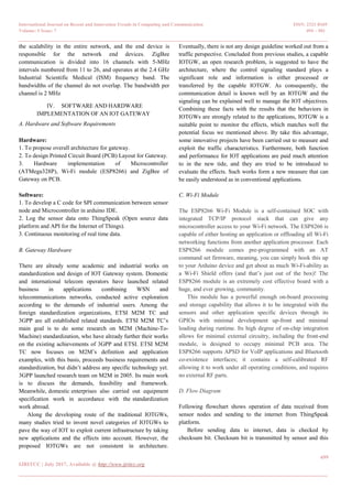International Journal on Recent and Innovation Trends in Computing and Communication ISSN: 2321-8169
Volume: 5 Issue: 7 494 – 501
_______________________________________________________________________________________________
499
IJRITCC | July 2017, Available @ http://www.ijritcc.org
_______________________________________________________________________________________
the scalability in the entire network, and the end device is
responsible for the network end devices. ZigBee
communication is divided into 16 channels with 5-MHz
intervals numbered from 11 to 26, and operates at the 2.4 GHz
Industrial Scientific Medical (ISM) frequency band. The
bandwidths of the channel do not overlap. The bandwidth per
channel is 2 MHz
IV. SOFTWARE AND HARDWARE
IMPLEMENTATION OF AN IOT GATEWAY
A. Hardware and Software Requirements
Hardware:
1. To propose overall architecture for gateway.
2. To design Printed Circuit Board (PCB) Layout for Gateway.
3. Hardware implementation of Microcontroller
(ATMega328P), Wi-Fi module (ESP8266) and ZigBee of
Gateway on PCB.
Software:
1. To develop a C code for SPI communication between sensor
node and Microcontroller in arduino IDE.
2. Log the sensor data onto ThingSpeak (Open source data
platform and API for the Internet of Things).
3. Continuous monitoring of real time data.
B. Gateway Hardware
There are already some academic and industrial works on
standardization and design of IOT Gateway system. Domestic
and international telecom operators have launched related
business in applications combining WSN and
telecommunications networks, conducted active exploration
according to the demands of industrial users. Among the
foreign standardization organizations, ETSI M2M TC and
3GPP are all established related standards. ETSI M2M TC‘s
main goal is to do some research on M2M (Machine-To-
Machine) standardization, who have already further their works
on the existing achievements of 3GPP and ETSI. ETSI M2M
TC now focuses on M2M‘s definition and application
examples, with this basis, proceeds business requirements and
standardization, but didn‘t address any specific technology yet.
3GPP launched research team on M2M in 2005. Its main work
is to discuss the demands, feasibility and framework.
Meanwhile, domestic enterprises also carried out equipment
specification work in accordance with the standardization
work abroad.
Along the developing route of the traditional IOTGWs,
many studies tried to invent novel categories of IOTGWs to
pave the way of IOT to exploit current infrastructure by taking
new applications and the effects into account. However, the
proposed IOTGWs are not consistent in architecture.
Eventually, there is not any design guideline worked out from a
traffic perspective. Concluded from previous studies, a capable
IOTGW, an open research problem, is suggested to have the
architecture, where the control signaling standard plays a
significant role and information is either processed or
transferred by the capable IOTGW. As consequently, the
communication detail is known well by an IOTGW and the
signaling can be explained well to manage the IOT objectives.
Combining these facts with the results that the behaviors in
IOTGWs are strongly related to the applications, IOTGW is a
suitable point to monitor the effects, which matches well the
potential focus we mentioned above. By take this advantage,
some innovative projects have been carried out to measure and
exploit the traffic characteristics. Furthermore, both function
and performance for IOT applications are paid much attention
to in the new tide, and they are tried to be introduced to
evaluate the effects. Such works form a new measure that can
be easily understood as in conventional applications.
C. Wi-Fi Module
The ESP8266 Wi-Fi Module is a self-contained SOC with
integrated TCP/IP protocol stack that can give any
microcontroller access to your Wi-Fi network. The ESP8266 is
capable of either hosting an application or offloading all Wi-Fi
networking functions from another application processor. Each
ESP8266 module comes pre-programmed with an AT
command set firmware, meaning, you can simply hook this up
to your Arduino device and get about as much Wi-Fi-ability as
a Wi-Fi Shield offers (and that‘s just out of the box)! The
ESP8266 module is an extremely cost effective board with a
huge, and ever growing, community.
This module has a powerful enough on-board processing
and storage capability that allows it to be integrated with the
sensors and other application specific devices through its
GPIOs with minimal development up-front and minimal
loading during runtime. Its high degree of on-chip integration
allows for minimal external circuitry, including the front-end
module, is designed to occupy minimal PCB area. The
ESP8266 supports APSD for VoIP applications and Bluetooth
co-existence interfaces; it contains a self-calibrated RF
allowing it to work under all operating conditions, and requires
no external RF parts.
D. Flow Diagram
Following flowchart shows operation of data received from
sensor nodes and sending to the internet from ThingSpeak
platform.
Before sending data to internet, data is checked by
checksum bit. Checksum bit is transmitted by sensor and this
 