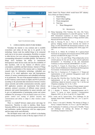 International Journal on Recent and Innovation Trends in Computing and Communication ISSN: 2321-8169
Volume: 5 Issue: 7 494 – 501
_______________________________________________________________________________________________
501
IJRITCC | July 2017, Available @ http://www.ijritcc.org
_______________________________________________________________________________________
Figure 8.Accelerometer reading
V. CONCLUSIONS AND FUTURE WORKS
Nowadays the internet is very common and is available
everywhere and online all time due to its growth in the
technology. Sensor node has enabled things to be connected
easily due to its low power consumption, flexibility to connect
to other devices, low cost, and ease of programming, and thus
corresponding information is available globally. The Internet of
things (IoT) facilitates the ability to internetwork
heterogeneous smart devices easily and ease the availability of
data anywhere, with its key features of effective power
consumption, scalability and fault tolerance. Internet of Things
is the new transformation of the internet and is a fundamental
research topic for information technology, embedded area
because of its varied application areas and heterogeneous
mixture of various communications and embedded technology
in its architecture. The aim of the proposed method is to design
an IOT Gateway system based on Zigbee and Wi-Fi protocols
according to the presented data transmission between wireless
sensor networks and mobile communication networks, typical
IOT application scenarios and requirements from telecom
operators, protocol conversion of different sensor network
protocols, and control functionalities for sensor networks, and
to give an implementation of prototyping system and system
validation.The advantages of the developed system are to have
greater control over routing of packets (security and
customization) and ability to adapt to other wireless sensor
networks.
There is a tradeoff between output power and range for
transceivers. Therefore in order to interface, Body Sensor
Networks (BSNs) to the cloud for real-time patient monitoring
and notification, another transceivers with less output power
and less range can be used efficiently.
The developed sensor node can be utilized in developing
wireless sensing network in some of the key aspect of Govt. of
India's Smart City Project which would boost IOT industry.
Few of these are listed as follows:-
1. Smart Parking
2. Smart Urban Lighting
3. Waste management
4. Tele Care
5. Water Management
VI. REFERENCES
[1] Shang Gguoqiang; Chen Yanming; Zuo chao; Zhu Yanxu,
―Design and implementation of a smart IOT gateway.‖ In 2013
IEEE International Conference on Green Computing and
Communications and IEEE Internet of Things and IEEE Cyber,
Physical and Social Computing.
[2] Qian, Z., Ruicong, W., Qi, C., Yan, L., & Weijun, Q. IoT
gateway: bridging wireless sensor networks into internet of
things. In 2010 IEEE/IFIP 8th International Conference on the
Embedded and Ubiquitous Computing (EUC‘2010), pages 347-
352.
[3] Emara, K. A., Abdeen, M., & Hashem, M. A gateway-based
framework for transparent interconnection between WSN and IP
network. In EUROCON '09, pages 1775-1780.
[4] L.Wu, Y. Xu, C. Xu, and F.Wang, ―Plug-configure-play service
oriented gateway for fast and easy sensor network application
development,‖ in Proceedings of the 2nd International
Conference on Sensor Networks (SENSORNETS ‘13), 2013.
[5] Jong-Wan, Y., Yong-ki, K., Choon-Sung, N., & Dong-Rye, S.
Sensor Network Middleware for Distributed and Heterogeneous
Environments. In International Conference on New
[6] Shan Yin1, 2, Yueming Lu1, 2*, Yonghua Li1, 3,‖ Design and
implementation of IoT centralized Management model with
linkage policy‖, IEEE-2015
[7] Zhi-yong Bai; Chin-Hwa Kuo; Tzu-Chia Wang, ―Design and
implementation of an IoT multi-interface gateway for
establishing a digital art interactive system,‖ Int. J. Ad Hoc and
Ubiquitous computing, Vol. 21, No. 3, 2016.
[8] P. Friess and P. Guillemin, ''Internet of Things strategic research
roadmap,'' The Cluster of European Research Projects, 2009.
[9] I. f. Akyildiz, Y. Weilian, Y. Sankarasubramaniam and E.
Cayirci, ''A survey on sensor networks,'' Communications
Magazine, IEEE, vol. 40, no. 8, pp.102-114, August 2002.
[10] O. corcho and R. Garcia-Castro, ''Five Challenges for the
Semantic Sensor Web,'' Semantic Web, vol. 1, no. 1,2, pp.121-
125, 2010.
[11] L. Atzori, A. lera and G. Morabito, ''The Internet of Things: A
Survey,'' computer Networks, vol. 54, no. 1, pp.2787-2805,2010.
[12] H. Sundmaeker, P. Guillemin, p. Friess and S. Woelffle, ''Vision
and challenges for realising the Internet of Things,''
Luxembourg: European Union, 2010.
 