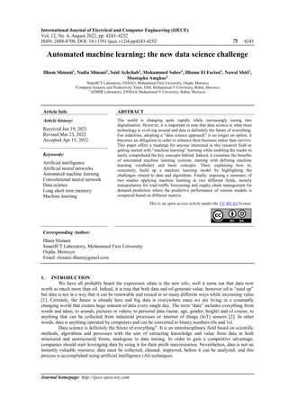 International Journal of Electrical and Computer Engineering (IJECE)
Vol. 12, No. 4, August 2022, pp. 4243~4252
ISSN: 2088-8708, DOI: 10.11591/ijece.v12i4.pp4243-4252  4243
Journal homepage: http://ijece.iaescore.com
Automated machine learning: the new data science challenge
Ilham Slimani1
, Nadia Slimani2
, Said Achchab3
, Mohammed Saber1
, Ilhame El Farissi1
, Nawal Sbiti2
,
Mustapha Amghar2
1
SmartICT Laboratory, ENSAO, Mohammed First University, Oujda, Morocco
2
Computer Systems and Productivity Team, EMI, Mohammed V University, Rabat, Morocco
3
ADMIR Laboratory, ENSIAS, Mohammed V University, Rabat, Morocco
Article Info ABSTRACT
Article history:
Received Jun 19, 2021
Revised Mar 23, 2022
Accepted Apr 15, 2022
The world is changing quite rapidly while increasingly tuning into
digitalization. However, it is important to note that data science is what most
technology is evolving around and data is definitely the future of everything.
For industries, adopting a “data science approach” is no longer an option, it
becomes an obligation in order to enhance their business rather than survive.
This paper offers a roadmap for anyone interested in this research field or
getting started with “machine learning” learning while enabling the reader to
easily comprehend the key concepts behind. Indeed, it examines the benefits
of automated machine learning systems, starting with defining machine
learning vocabulary and basic concepts. Then, explaining how to,
concretely, build up a machine learning model by highlighting the
challenges related to data and algorithms. Finally, exposing a summary of
two studies applying machine learning in two different fields, namely
transportation for road traffic forecasting and supply chain management for
demand prediction where the predictive performance of various models is
compared based on different metrics.
Keywords:
Artificial intelligence
Artificial neural networks
Automated machine learning
Convolutional neural network
Data science
Long short term memory
Machine learning
This is an open access article under the CC BY-SA license.
Corresponding Author:
Ilham Slimani
SmartICT Laboratory, Mohammed First University
Oujda, Morocco
Email: slimani.ilham@gmail.com
1. INTRODUCTION
We have all probably heard the expression «data is the new oil»; well it turns out that data now
worth so much more than oil. Indeed, it is true that both data and oil generate value, however oil is “used up”
but data is not in a way that it can be renewable and reused in so many different ways while increasing value
[1]. Certainly, the future is already here and big data is everywhere since we are living in a constantly
changing world that creates huge amount of data every single day. The term “data” includes everything from
words and ideas, to sounds, pictures or videos, to personal data (name, age, gender, height) and of course, to
anything that can be collected from industrial processes or internet of things (IoT) sensors [2]. In other
words, data is anything operated by computers and can be converted to binary numbers (0s and 1s).
Data science is definitely the future of everything”. It is an interdisciplinary field based on scientific
methods, algorithms and processes with the aim of extracting knowledge and value from data in both
structured and unstructured forms, analogous to data mining. In order to gain a competitive advantage,
companies should start leveraging data by using it for their profit maximization. Nevertheless, data is not an
instantly valuable resource; data must be collected, cleaned, improved, before it can be analyzed; and this
process is accomplished using artificial intelligence (AI) techniques.
 