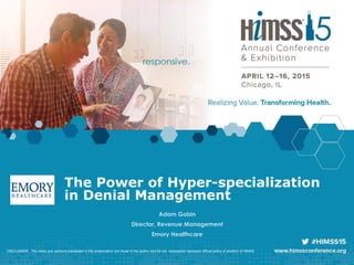Adam Gobin
Director, Revenue Management
Emory Healthcare
DISCLAIMER: The views and opinions expressed in this presentation are those of the author and do not necessarily represent official policy or position of HIMSS.
The Power of Hyper-specialization
in Denial Management
 