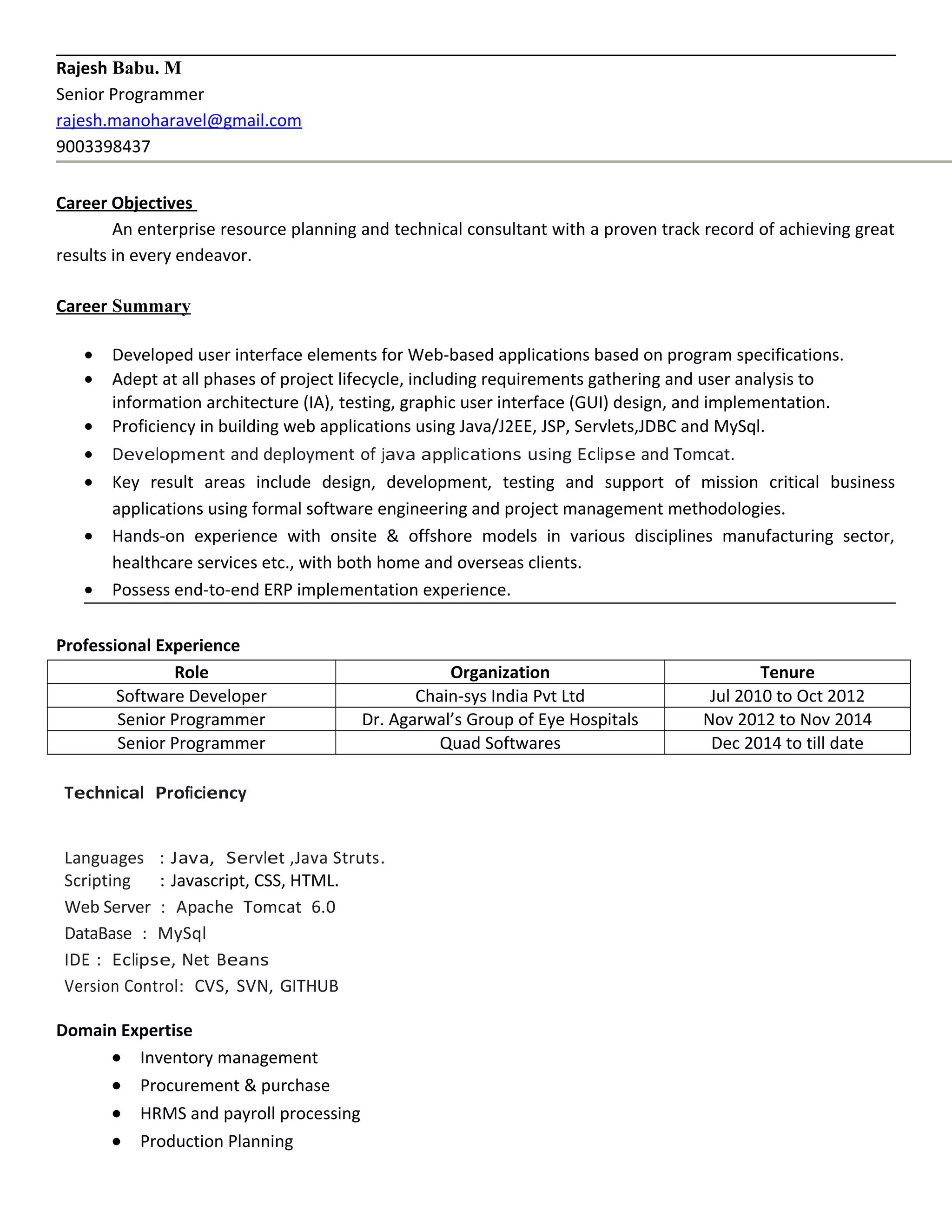 Rajesh Babu. M
Senior Programmer
rajesh.manoharavel@gmail.com
9003398437
Career Objectives
An enterprise resource planning and technical consultant with a proven track record of achieving great
results in every endeavor.
Career Summary
• Developed user interface elements for Web-based applications based on program specifications.
• Adept at all phases of project lifecycle, including requirements gathering and user analysis to
information architecture (IA), testing, graphic user interface (GUI) design, and implementation.
• Proficiency in building web applications using Java/J2EE, JSP, Servlets,JDBC and MySql.
• Development and deployment of java applications using Eclipse and Tomcat.
• Key result areas include design, development, testing and support of mission critical business
applications using formal software engineering and project management methodologies.
• Hands-on experience with onsite & offshore models in various disciplines manufacturing sector,
healthcare services etc., with both home and overseas clients.
• Possess end-to-end ERP implementation experience.
Professional Experience
Role Organization Tenure
Software Developer Chain-sys India Pvt Ltd Jul 2010 to Oct 2012
Senior Programmer Dr. Agarwal’s Group of Eye Hospitals Nov 2012 to Nov 2014
Senior Programmer Quad Softwares Dec 2014 to till date
Technical Proficiency
Languages : Java, Servlet ,Java Struts.
Scripting : Javascript, CSS, HTML.
Web Server : Apache Tomcat 6.0
DataBase : MySql
IDE : Eclipse, Net Beans
Version Control: CVS, SVN, GITHUB
Domain Expertise
• Inventory management
• Procurement & purchase
• HRMS and payroll processing
• Production Planning
 