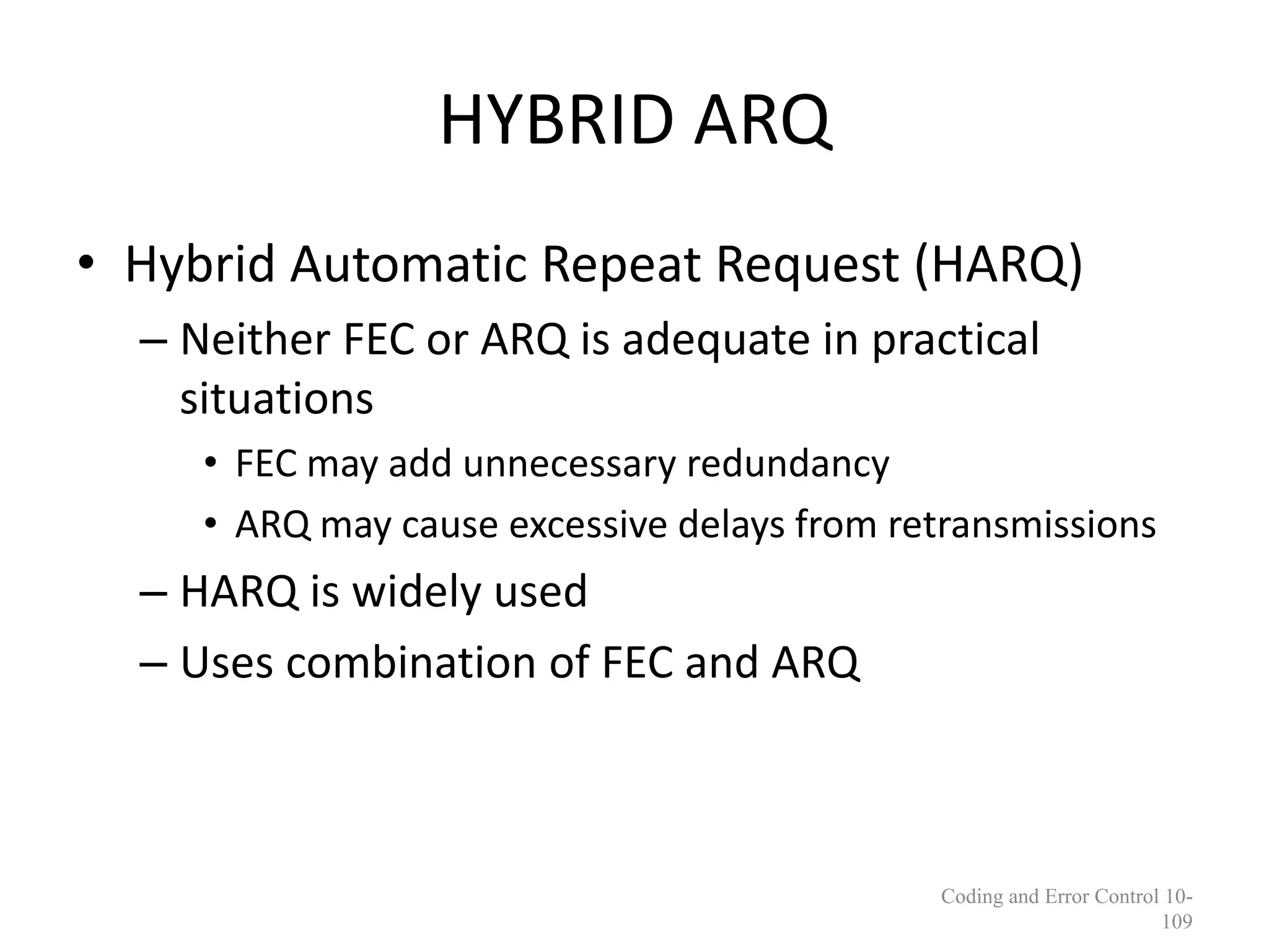 HYBRID ARQ
• Hybrid Automatic Repeat Request (HARQ)
– Neither FEC or ARQ is adequate in practical
situations
• FEC may add unnecessary redundancy
• ARQ may cause excessive delays from retransmissions
– HARQ is widely used
– Uses combination of FEC and ARQ
Coding and Error Control 10-
109
 