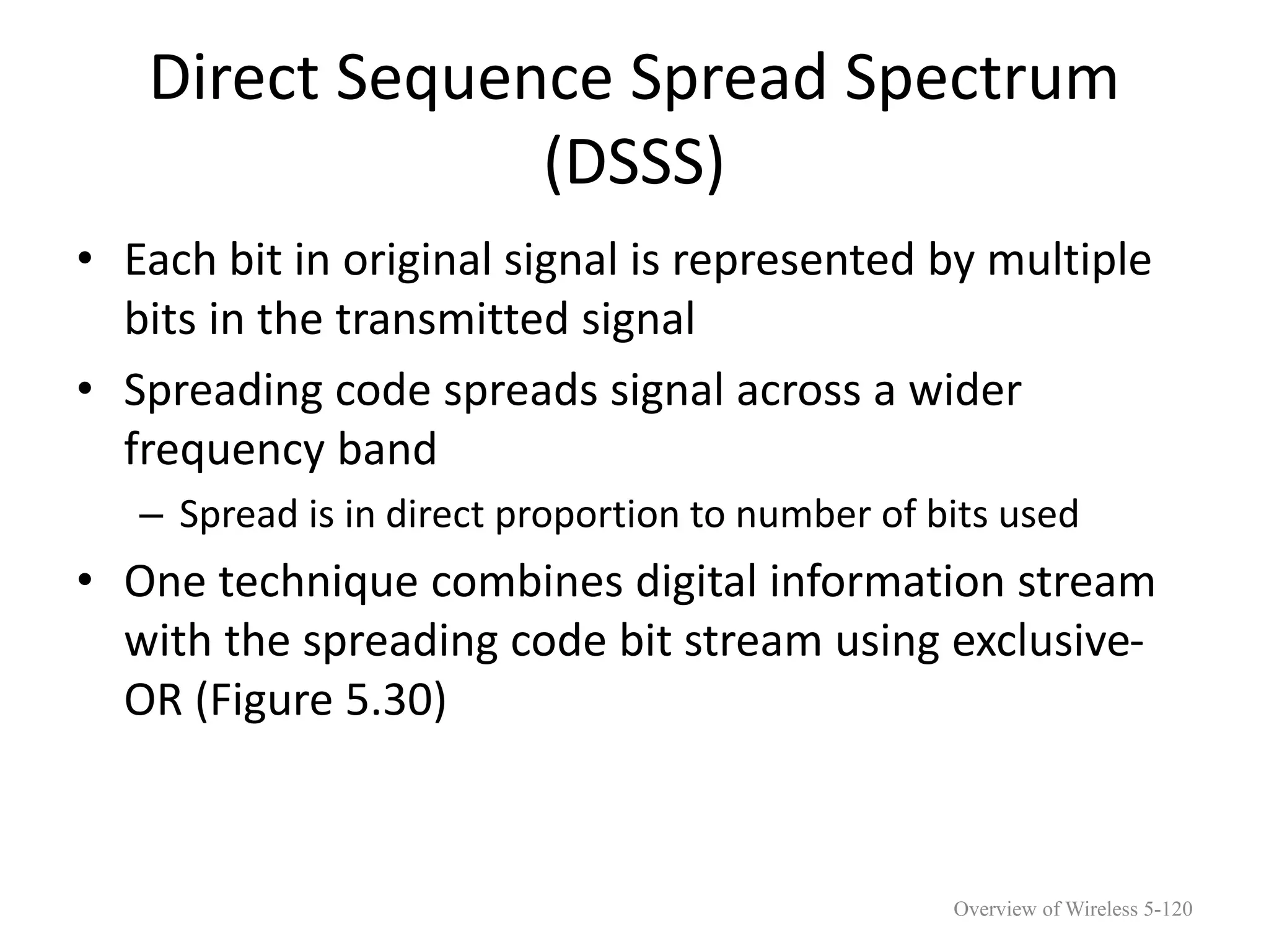 Direct Sequence Spread Spectrum
(DSSS)
• Each bit in original signal is represented by multiple
bits in the transmitted signal
• Spreading code spreads signal across a wider
frequency band
– Spread is in direct proportion to number of bits used
• One technique combines digital information stream
with the spreading code bit stream using exclusive-
OR (Figure 5.30)
Overview of Wireless 5-120
 