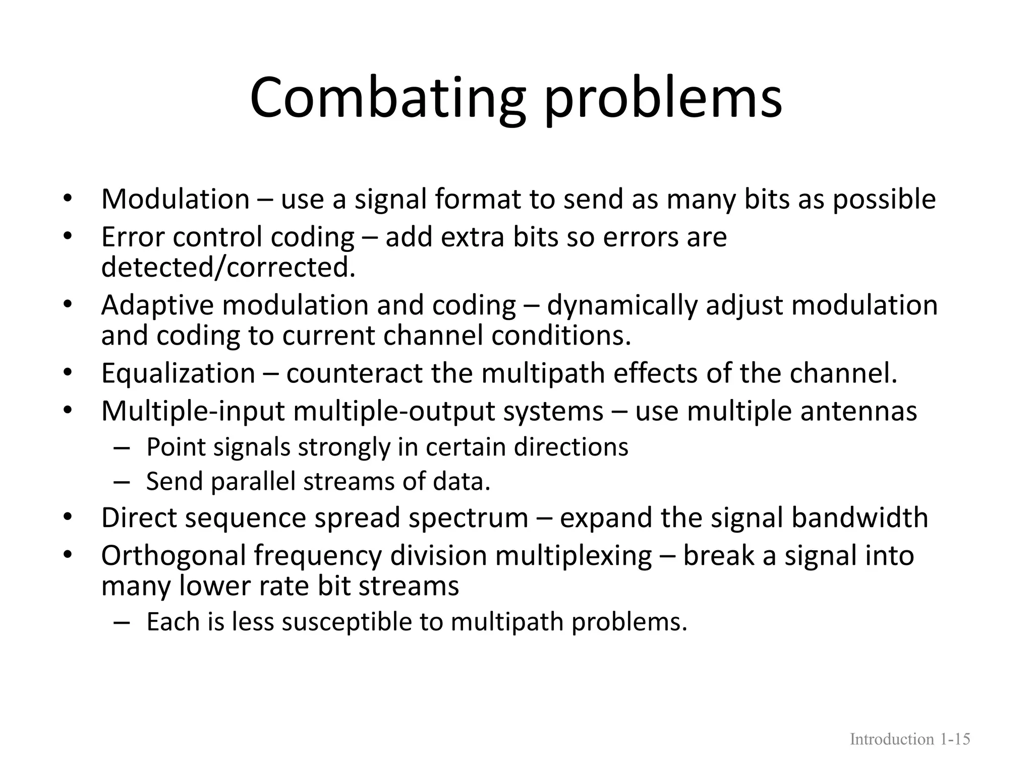 Combating problems
• Modulation – use a signal format to send as many bits as possible
• Error control coding – add extra bits so errors are
detected/corrected.
• Adaptive modulation and coding – dynamically adjust modulation
and coding to current channel conditions.
• Equalization – counteract the multipath effects of the channel.
• Multiple-input multiple-output systems – use multiple antennas
– Point signals strongly in certain directions
– Send parallel streams of data.
• Direct sequence spread spectrum – expand the signal bandwidth
• Orthogonal frequency division multiplexing – break a signal into
many lower rate bit streams
– Each is less susceptible to multipath problems.
Introduction 1-15
 