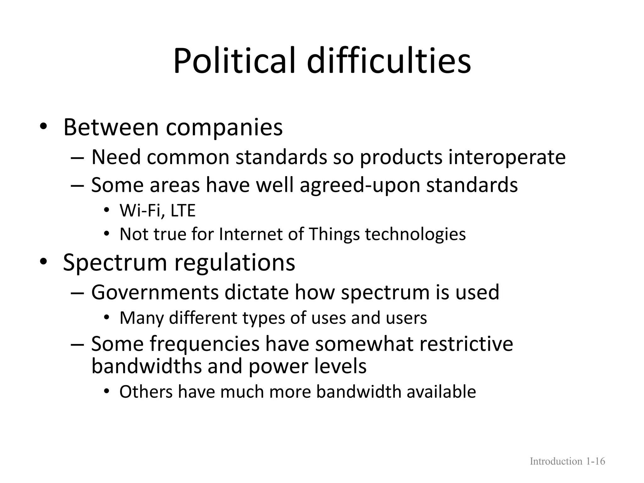 Political difficulties
• Between companies
– Need common standards so products interoperate
– Some areas have well agreed-upon standards
• Wi-Fi, LTE
• Not true for Internet of Things technologies
• Spectrum regulations
– Governments dictate how spectrum is used
• Many different types of uses and users
– Some frequencies have somewhat restrictive
bandwidths and power levels
• Others have much more bandwidth available
Introduction 1-16
 