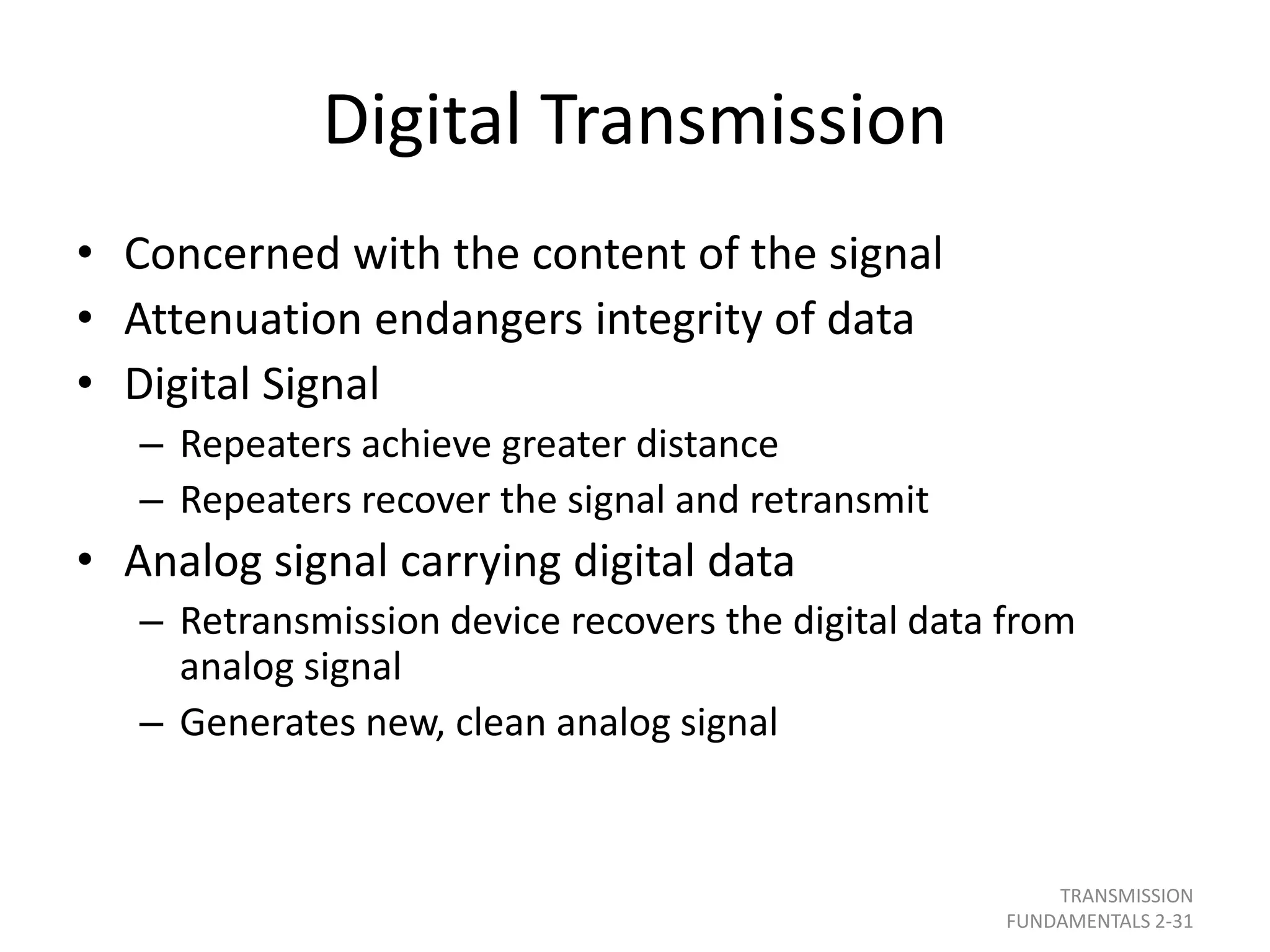 Digital Transmission
• Concerned with the content of the signal
• Attenuation endangers integrity of data
• Digital Signal
– Repeaters achieve greater distance
– Repeaters recover the signal and retransmit
• Analog signal carrying digital data
– Retransmission device recovers the digital data from
analog signal
– Generates new, clean analog signal
TRANSMISSION
FUNDAMENTALS 2-31
 