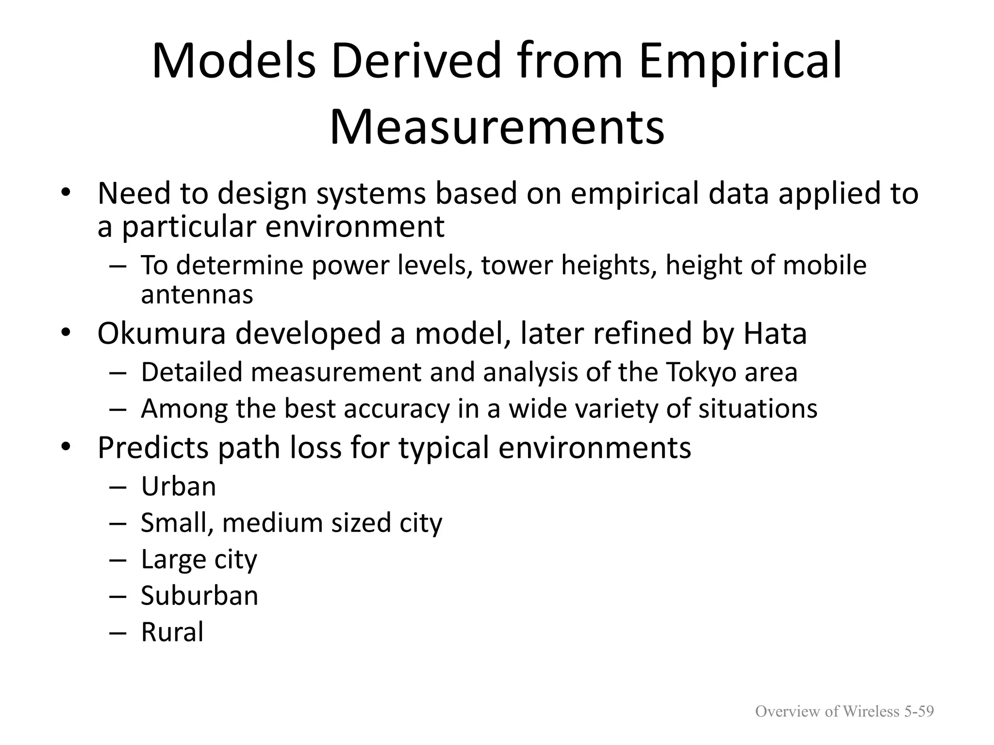 Models Derived from Empirical
Measurements
• Need to design systems based on empirical data applied to
a particular environment
– To determine power levels, tower heights, height of mobile
antennas
• Okumura developed a model, later refined by Hata
– Detailed measurement and analysis of the Tokyo area
– Among the best accuracy in a wide variety of situations
• Predicts path loss for typical environments
– Urban
– Small, medium sized city
– Large city
– Suburban
– Rural
Overview of Wireless 5-59
 