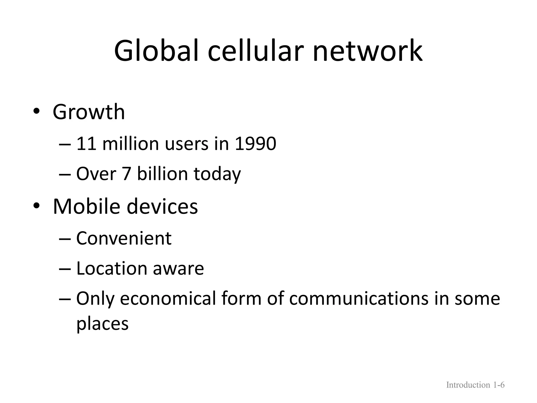Global cellular network
• Growth
– 11 million users in 1990
– Over 7 billion today
• Mobile devices
– Convenient
– Location aware
– Only economical form of communications in some
places
Introduction 1-6
 
