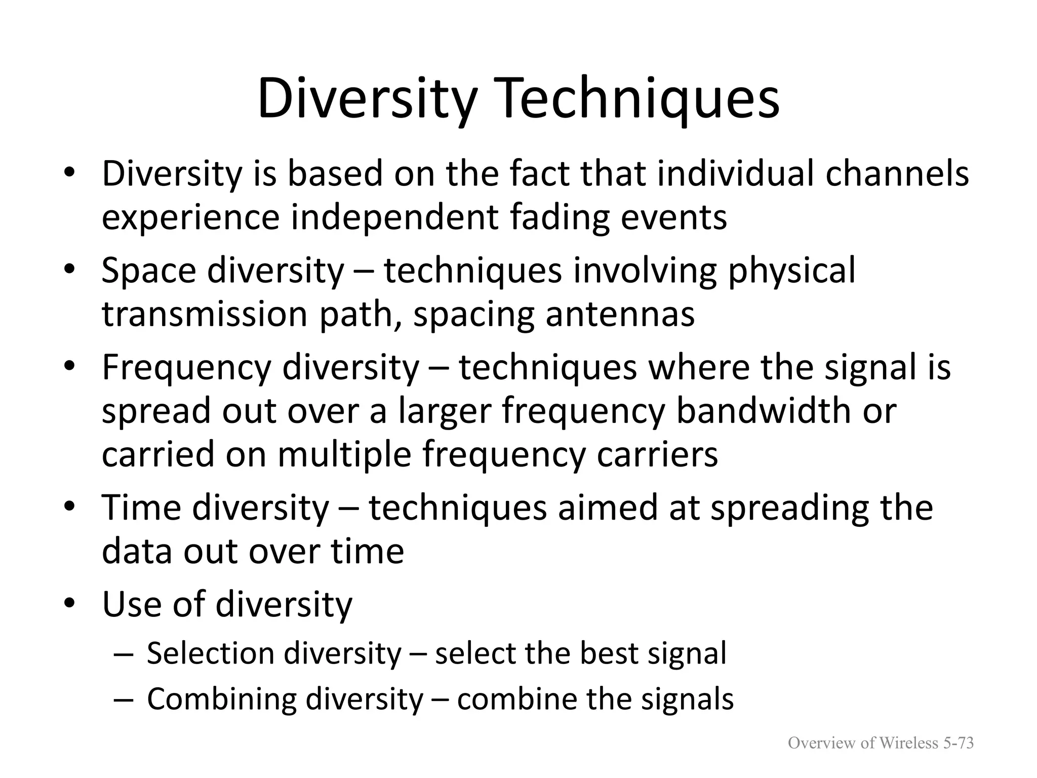 Diversity Techniques
• Diversity is based on the fact that individual channels
experience independent fading events
• Space diversity – techniques involving physical
transmission path, spacing antennas
• Frequency diversity – techniques where the signal is
spread out over a larger frequency bandwidth or
carried on multiple frequency carriers
• Time diversity – techniques aimed at spreading the
data out over time
• Use of diversity
– Selection diversity – select the best signal
– Combining diversity – combine the signals
Overview of Wireless 5-73
 