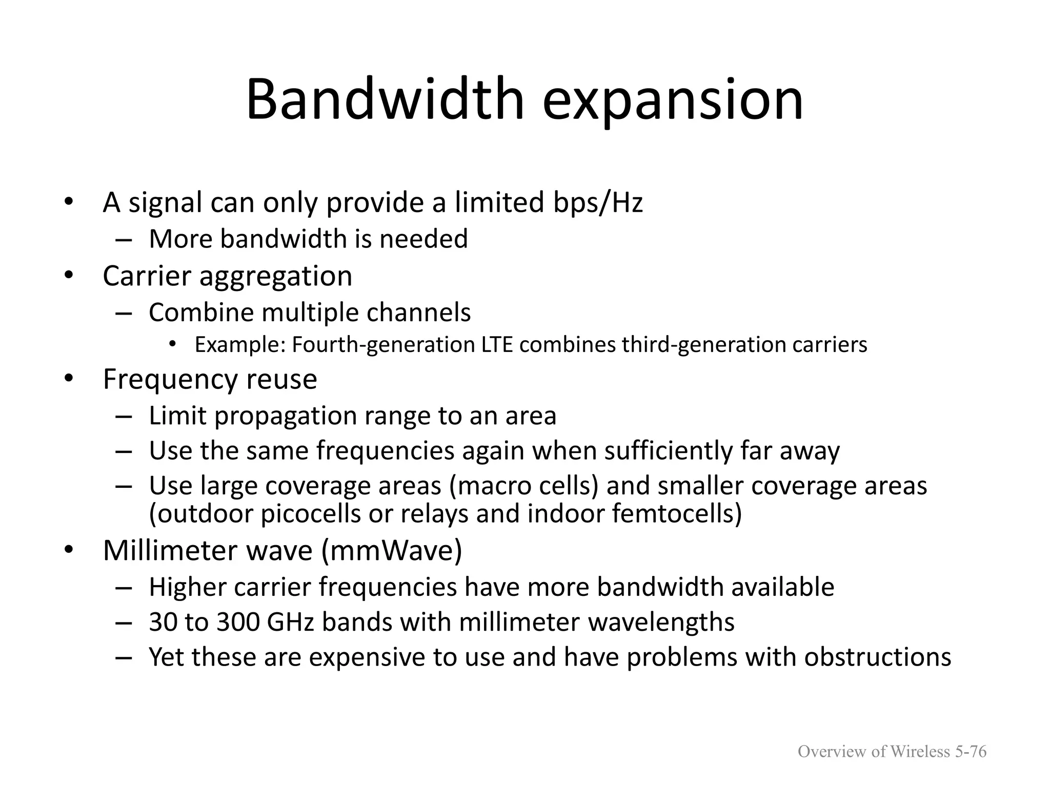 Bandwidth expansion
• A signal can only provide a limited bps/Hz
– More bandwidth is needed
• Carrier aggregation
– Combine multiple channels
• Example: Fourth-generation LTE combines third-generation carriers
• Frequency reuse
– Limit propagation range to an area
– Use the same frequencies again when sufficiently far away
– Use large coverage areas (macro cells) and smaller coverage areas
(outdoor picocells or relays and indoor femtocells)
• Millimeter wave (mmWave)
– Higher carrier frequencies have more bandwidth available
– 30 to 300 GHz bands with millimeter wavelengths
– Yet these are expensive to use and have problems with obstructions
Overview of Wireless 5-76
 