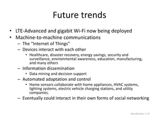 Future trends
• LTE-Advanced and gigabit Wi-Fi now being deployed
• Machine-to-machine communications
– The “Internet of Things”
– Devices interact with each other
• Healthcare, disaster recovery, energy savings, security and
surveillance, environmental awareness, education, manufacturing,
and many others
– Information dissemination
• Data mining and decision support
– Automated adaptation and control
• Home sensors collaborate with home appliances, HVAC systems,
lighting systems, electric vehicle charging stations, and utility
companies.
– Eventually could interact in their own forms of social networking
Introduction 1-10
 