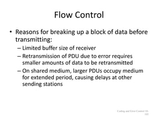 Flow Control
• Reasons for breaking up a block of data before
transmitting:
– Limited buffer size of receiver
– Retransmission of PDU due to error requires
smaller amounts of data to be retransmitted
– On shared medium, larger PDUs occupy medium
for extended period, causing delays at other
sending stations
Coding and Error Control 10-
103
 