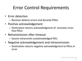 Error Control Requirements
• Error detection
– Receiver detects errors and discards PDUs
• Positive acknowledgement
– Destination returns acknowledgment of received, error-
free PDUs
• Retransmission after timeout
– Source retransmits unacknowledged PDU
• Negative acknowledgement and retransmission
– Destination returns negative acknowledgment to PDUs in
error
Coding and Error Control 10-
106
 