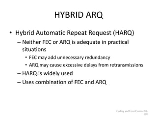HYBRID ARQ
• Hybrid Automatic Repeat Request (HARQ)
– Neither FEC or ARQ is adequate in practical
situations
• FEC may add unnecessary redundancy
• ARQ may cause excessive delays from retransmissions
– HARQ is widely used
– Uses combination of FEC and ARQ
Coding and Error Control 10-
109
 