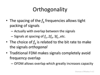 Orthogonality
• The spacing of the fb frequencies allows tight
packing of signals
– Actually with overlap between the signals
– Signals at spacing of fb ,2fb, 3fb ,etc.
• The choice of fb is related to the bit rate to make
the signals orthogonal
• Traditional FDM makes signals completely avoid
frequency overlap
– OFDM allows overlap which greatly increases capacity
Overview of Wireless 5-112
 