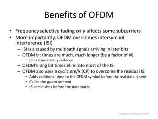 Benefits of OFDM
• Frequency selective fading only affects some subcarriers
• More importantly, OFDM overcomes intersymbol
interference (ISI)
– ISI is a caused by multipath signals arriving in later bits
– OFDM bit times are much, much longer (by a factor of N)
• ISI is dramatically reduced
– OFDM’s long bit times eliminate most of the ISI
– OFDM also uses a cyclic prefix (CP) to overcome the residual ISI
• Adds additional time to the OFDM symbol before the real data is sent
• Called the guard interval
• ISI diminishes before the data starts
Overview of Wireless 5-114
 