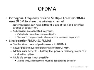 OFDMA
• Orthogonal Frequency Division Multiple Access (OFDMA)
uses OFDM to share the wireless channel
– Different users can have different slices of time and different
groups of subcarriers
– Subcarriers are allocated in groups
• Called subchannels or resource blocks
• Too much computation to allocate every subcarrier separately
• Single-carrier FDMA (SC-FDMA)
– Similar structure and performance to OFDMA
– Lower peak to average power ratio than OFMDA
– Mobile user benefits – battery life, power efficiency, lower cost
• Good for uplinks
– Multiple access is not possible
• At one time, all subcarriers must be dedicated to one user
Overview of Wireless 5-115
 