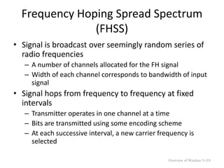 Frequency Hoping Spread Spectrum
(FHSS)
• Signal is broadcast over seemingly random series of
radio frequencies
– A number of channels allocated for the FH signal
– Width of each channel corresponds to bandwidth of input
signal
• Signal hops from frequency to frequency at fixed
intervals
– Transmitter operates in one channel at a time
– Bits are transmitted using some encoding scheme
– At each successive interval, a new carrier frequency is
selected
Overview of Wireless 5-118
 