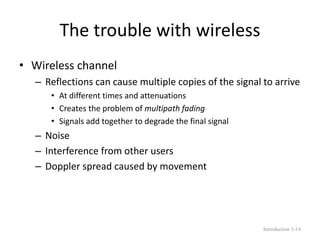 The trouble with wireless
• Wireless channel
– Reflections can cause multiple copies of the signal to arrive
• At different times and attenuations
• Creates the problem of multipath fading
• Signals add together to degrade the final signal
– Noise
– Interference from other users
– Doppler spread caused by movement
Introduction 1-14
 