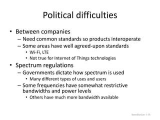 Political difficulties
• Between companies
– Need common standards so products interoperate
– Some areas have well agreed-upon standards
• Wi-Fi, LTE
• Not true for Internet of Things technologies
• Spectrum regulations
– Governments dictate how spectrum is used
• Many different types of uses and users
– Some frequencies have somewhat restrictive
bandwidths and power levels
• Others have much more bandwidth available
Introduction 1-16
 